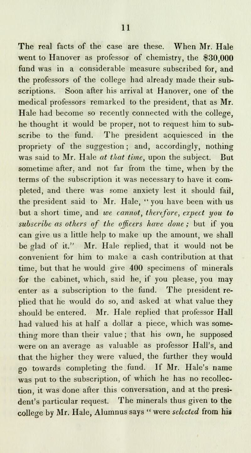 The real facts of the case are these. When Mr. Hale went to Hanover as professor of chemistry, the $30,000 fund was in a considerable measure subscribed for, and the professors of the college had already made their sub- scriptions. Soon after his arrival at Hanover, one of the medical professors remarked to the president, that as Mr. Hale had become so recently connected with the college, he thought it would be proper, not to request him to sub- scribe to the fund. The president acquiesced in the propriety of the suggestion; and, accordingly, nothing was said to Mr. Hale at that time, upon the subject. But sometime after, and not far from the time, when by the terms of the subscription it was necessary to have it com- pleted, and there was some anxiety lest it should fail, the president said to Mr. Hale,  you have been with us but a short time, and we cannot, therefore, expect you to subscribe as others of the ojjicers have done ; but if you can give us a little help to make up the amount, we shall be glad of it. Mr. Hale replied, that it would not be convenient for him to make a cash contribution at that time, but that he would give 400 specimens of minerals for the cabinet, which, said he, if you please, you may enter as a subscription to the fund. The piesident re- plied that he would do so, and asked at what value they should be entered. Mr. Hale replied that professor Hall had valued his at half a dollar a piece, which was some- thing more than their value; that his own, he supposed were on an average as valuable as professor Hall's, and that the higher they were valued, the further they would go towards completing the fund. If Mr. Hale's name was put to the subscription, of which he has no recollec- tion, it was done after this conversation, and at the presi- dent's particular request. The minerals thus given to the college by Mr. Hale, Alumnus says  were selected from his