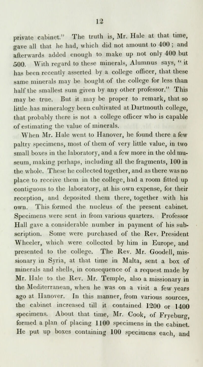 private cabinet. The truth is, Mr. Hale at that time, gave all that he had, which did not amount to 400 ; and afterwards added enough to make up not only 400 but 500. With regard to these minerals, Alumnus says,  it has been recently asserted by a college officer, that these same minerals may be bought of the college for less than half the smallest sum given by any other professor. This may be true. But it may be proper to remark, that so little has mineralogy been cultivated at Dartmouth college, that probably there is not a college officer who is capable of estimating the value of minerals. When Mr. Hale went to Hanover, he found there a few paltry specimens, most of them of very little value, in two small boxes in the laboratory, and a few more in the old mu- seum, making perhaps, including all the fragments, 100 in the whole. These he collected together, and as there was no place to receive them in the college, had a room fitted up contiguous to the laboratory, at his own expense, for their reception, and deposited them there, together with his own. This formed the nucleus of the present cabinet. Specimens were sent in from various quarters. Professor Hall gave a considerable number in payment of his sub- scription. Some were purchased of the Rev. President Wheeler, which were collected by him in Europe, and presented to the college. The Rev. Mr. Goodell, mis- sionary in Syria, at that time in Malta, sent a box of minerals and shells, in consequence of a request made by Mr. Hale to the Rev. Mr. Temple, also a missionary in the Mediterranean, when he was on a visit a few years ago at Hanover. In this manner, from various sources the cabinet increased till it contained 1200 or 1400 specimens. About that time, Mr. Cook, of Fryeburg formed a plan of placing 1100 specimens in the cabinet. He put up boxes containing 100 specimens each and