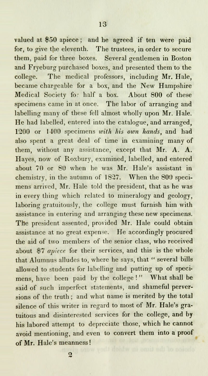 valued at $50 apiece; and he agreed if ten were paid for, to give the eleventh. The trustees, in order to secure them, paid for three boxes. Several gentlemen in Boston and Fryeburg purchased boxes, and presented them to the college. The medical professors, including Mr. Hale, became chargeable for a box, and the New Hampshire Medical Society fo: half a box. About 800 of these specimens came in at once. The labor of arranging and labelling many of these fell almost wholly upon Mr. Hale. He had labelled, entered into the catalogue, and arranged, 1200 or I 100 specimens with his own hands, and had also spent a great deal of time in examining many of them, without any assistance, except that Mr. A. A. Hayes, now of Roxbury, examined, labelled, and entered about 70 or 80 when he was Mr. Hale's assistant in chemistry, in the autumn of 1827. When the 800 speci- mens arrived, Mr. Hale told the president, that as he was in every thing which related to mineralogy and geology, laboring gratuitously, the college must furnish him with assistance in entering and arranging these new specimens. The president assented, provided Mr. Hale could obtain assistance at no great expense. He accordingly procured the aid of two members of the senior class, who received about $7 apiece for their services, and this is the whole that Alumnus alludes to, where he says, that  several bills allowed to students for labelling and putting up of speci- mens, have been paid by the college !  What shall be said of such imperfect statements, and shameful perver- sions of the truth; and what name is merited by the total silence of this writer in regard to most of Mr. Hale's gra- tuitous and disinterested services for the college, and by his labored attempt to depreciate those, which he cannot avoid mentioning, and even to convert them into a proof of Mr. Hale's meanness!