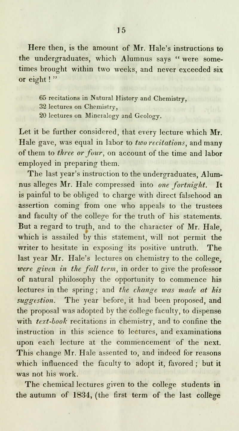 Here then, is the amount of Mr. Hale's instructions to the undergraduates, which Alumnus says  were some- times brought within two weeks, and never exceeded six or eight!  65 recitations in Natural History and Chemistry, 32 lectures on Chemistry, 20 lectures on Mineialogy and Geology. Let it be further considered, that every lecture which Mr. Hale gave, was equal in labor to two recitations, and many of them to three orfuur, on account of the time and labor employed in preparing them. The last year's instruction to the undergraduates, Alum- nus alleges Mr. Hale compressed into one fortnight. It is painful to be obliged to charge with direct falsehood an assertion coming from one who appeals to the trustees and faculty of the college for the truth of his statements. But a regard to truth, and to the character of Mr. Hale, which is assailed by this statement, will not permit the writer to hesitate in exposing its positive untruth. The last year Mr. Hale's lectures on chemistry to the college, were given in the fall term, in order to give the professor of natural philosophy the opportunity to commence his lectures in the spring; and the change teas made at kis suggestion. The year before, it had been proposed, and the proposal was adopted by the college faculty, to dispense with text-book recitations in chemistry, and to confine the instruction in this science to lectures, and examinations upon each lecture at the commencement of the next. This change Mr. Hale assented to, and indeed for reasons which influenced the faculty to adopt it, favored ; but it was not his work. The chemical lectures given to the college students in the autumn of 1834, (the first term of the last college