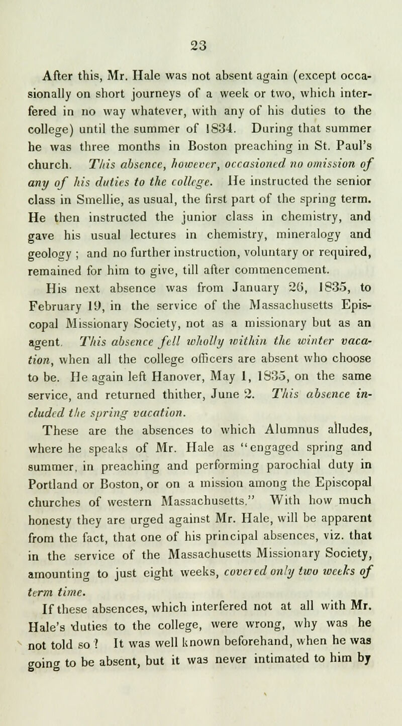 After this, Mr. Hale was not absent again (except occa- sionally on short journeys of a week or two, which inter- fered in no way whatever, with any of his duties to the college) until the summer of 1S34. During that summer he was three months in Boston preaching in St. Paul's church. This absence, however, occasioned no omission of any of his duties to the college. He instructed the senior class in Smellie, as usual, the first part of the spring term. He then instructed the junior class in chemistry, and gave his usual lectures in chemistry, mineralogy and geology ; and no further instruction, voluntary or required, remained for him to give, till after commencement. His next absence was from January 26, 1835, to February 19, in the service of the Massachusetts Epis- copal Missionary Society, not as a missionary but as an agent. This absence fell wholly within the winter vaca- tion, when all the college officers are absent who choose to be. He again left Hanover, May 1, 1S35, on the same service, and returned thither, June 2. This absence in- cluded the spring vacation. These are the absences to which Alumnus alludes, where he speaks of Mr. Hale as engaged spring and summer, in preaching and performing parochial duty in Portland or Boston, or on a mission among the Episcopal churches of western Massachusetts. With how much honesty they are urged against Mr. Hale, will be apparent from the fact, that one of his principal absences, viz. that in the service of the Massachusetts Missionary Society, amounting to just eight weeks, covered only two weeks of term time. If these absences, which interfered not at all with Mr. Hale's •duties to the college, were wrong, why was he not told so'? It was well known beforehand, when he was going to be absent, but it was never intimated to him by