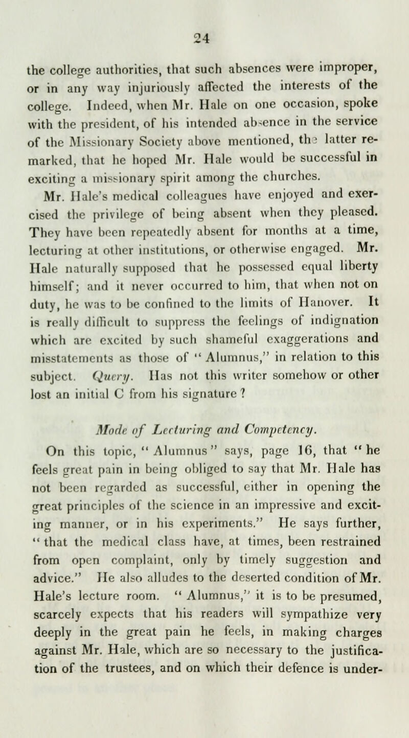 the college authorities, that such absences were improper, or in any way injuriously affected the interests of the college. Indeed, when Mr. Hale on one occasion, spoke with the president, of his intended ab-ence in the service of the Missionary Society above mentioned, th > latter re- marked, that he hoped Mr. Hale would be successful in exciting a missionary spirit among the churches. Mr. Hale's medical colleagues have enjoyed and exer- cised the privilege of being absent when they pleased. They have been repeatedly absent for months at a time, lecturing at other institutions, or otherwise engaged. Mr. Hale naturally supposed that he possessed equal liberty himself; and it never occurred to him, that when not on duty, he was to be confined to the limits of Hanover. It is really difficult to suppress the feelings of indignation which are excited by such shameful exaggerations and misstatements as those of  Alumnus, in relation to this subject. Query. Has not this writer somehow or other lost an initial C from his signature ? Mode of Lecturing and Competency. On this topic,  Alumnus  says, page 16, that he feels great pain in being obliged to say that Mr. Hale has not been regarded as successful, cither in opening the great principles of the science in an impressive and excit- ing manner, or in his experiments. He says further,  that the medical class have, at times, been restrained from open complaint, only by timely suggestion and advice. He also alludes to the deserted condition of Mr. Hale's lecture room.  Alumnus, it is to be presumed, scarcely expects that his readers will sympathize very deeply in the great pain he feels, in making charges against Mr. Hale, which are so necessary to the justifica- tion of the trustees, and on which their defence is under-