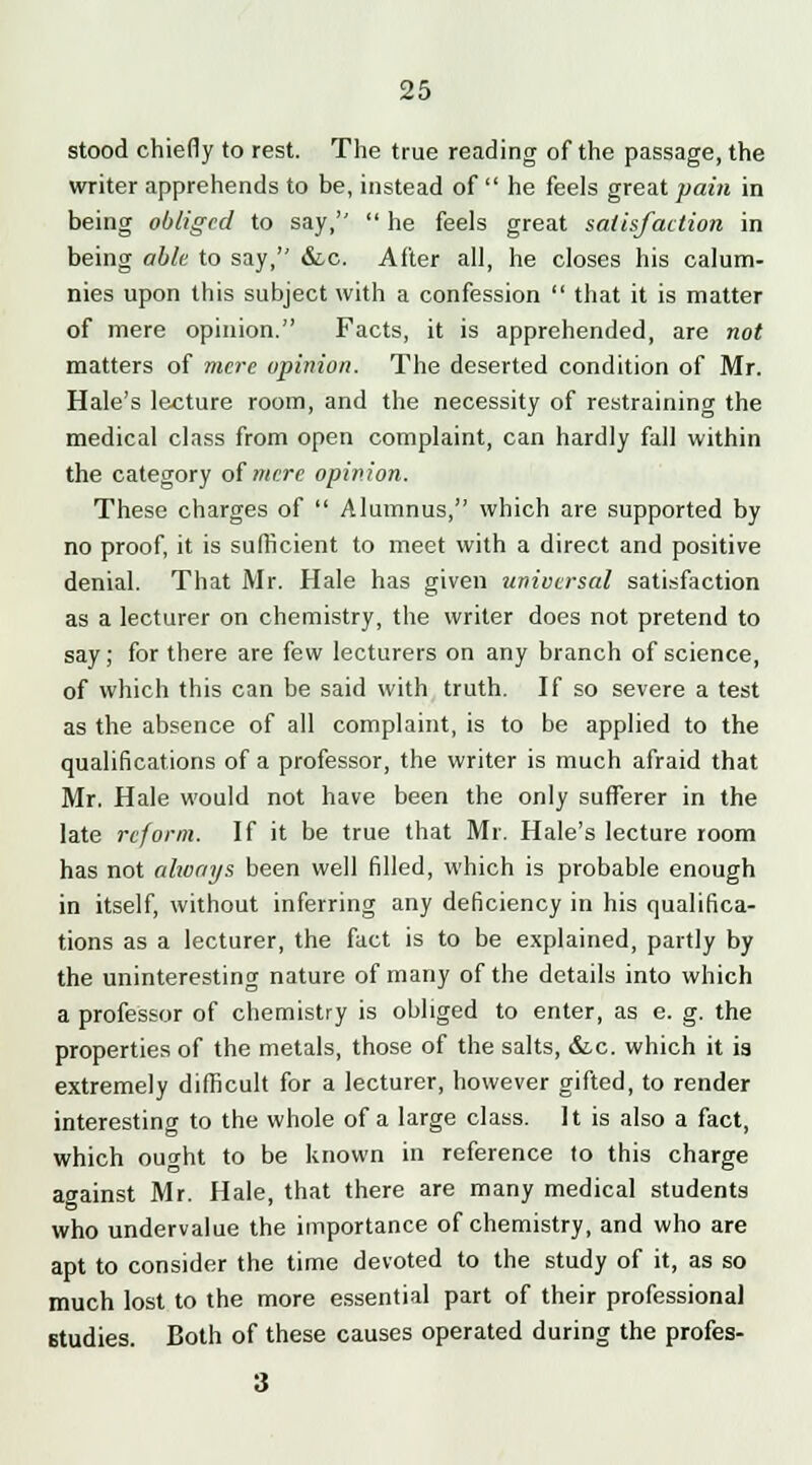 stood chiefly to rest. The true reading of the passage, the writer apprehends to be, instead of  he feels great pain in being obliged to say,''  he feels great satisfaction in being able to say, &.C. After all, he closes his calum- nies upon this subject with a confession  that it is matter of mere opinion. Facts, it is apprehended, are not matters of mere opinion. The deserted condition of Mr. Hale's lecture room, and the necessity of restraining the medical class from open complaint, can hardly fall within the category of mere opinion. These charges of  Alumnus, which are supported by no proof, it is sufficient to meet with a direct and positive denial. That Mr. Hale has given universal satisfaction as a lecturer on chemistry, the writer does not pretend to say; for there are few lecturers on any branch of science, of which this can be said with truth. If so severe a test as the absence of all complaint, is to be applied to the qualifications of a professor, the writer is much afraid that Mr. Hale would not have been the only sufferer in the late reform. If it be true that Mr. Hale's lecture room has not always been well filled, which is probable enough in itself, without inferring any deficiency in his qualifica- tions as a lecturer, the fact is to be explained, partly by the uninteresting nature of many of the details into which a professor of chemistry is obliged to enter, as e. g. the properties of the metals, those of the salts, &c. which it is extremely difficult for a lecturer, however gifted, to render interesting to the whole of a large class. It is also a fact, which ought to be known in reference to this charge against Mr. Hale, that there are many medical students who undervalue the importance of chemistry, and who are apt to consider the time devoted to the study of it, as so much lost to the more essential part of their professional studies. Both of these causes operated during the profes-