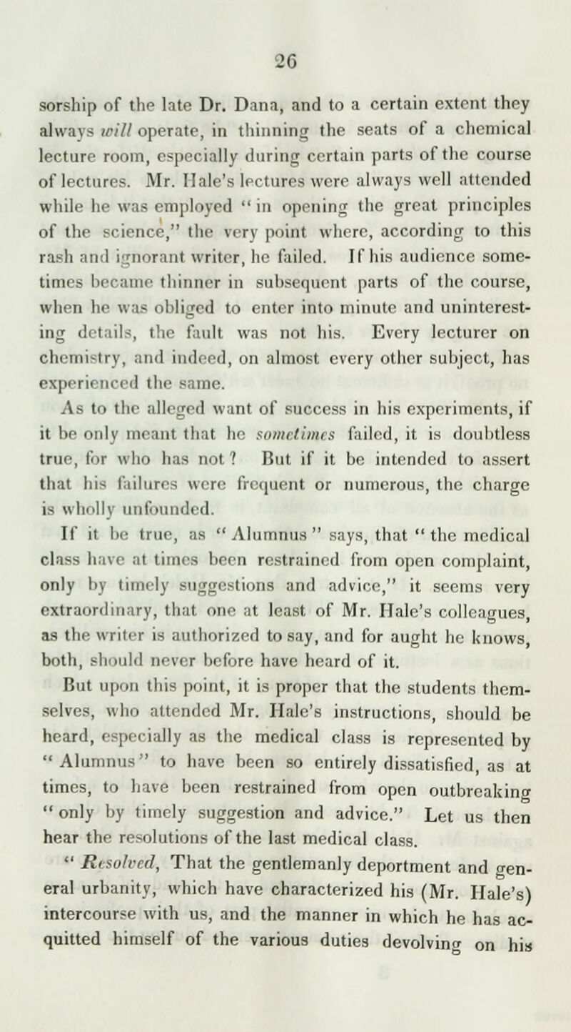 sorship of the late Dr. Dana, and to a certain extent they ahvavs will operate, in thinning the seats of a chemical lecture room, especially during certain parts of the course of lectures. Mr. Hale's lectures were always well attended while he was employed  in opening the great principles of the science, the von point where, according to this rash nntl ignorant writer, he failed. If his audience some- times became thinner in subsequent parts of the course, when he was obliged to enter into minute and uninterest- ing details, the fault was not his. Every lecturer on chemistry, and indeed, on almost every other subject, has experienced the same. As to the alleged want of success in his experiments, if it be only meant that ho sometimes failed, it is doubtless true, for who has not ? But if it be intended to assert that liis failures were frequent or numerous, the charge is wholly unfounded. If it be true, as  Alumnus  says, that  the medical class have at times been restrained from open complaint, only by timely suggestions and advice, it seems very extraordinary, that one at least of Mr. Hale's colleagues, as the writer is authorized to say, and for aught he knows both, should never before have heard of it. But upon this point, it is proper that the students them- selves, who attended Mr. Hale's instructions, should be heard, especially as the medical class is represented by Alumnus to have been so entirely dissatisfied, as at times, to have been restrained from open outbreaking  only by timely suggestion and advice. Let us then hear the resolutions of the last medical class.  Resolved, That the gentlemanly deportment and gen- eral urbanity, which have characterized his (Mr. Hale's) intercourse with us, and the manner in which he has ac- quitted himself of the various duties devolving on his