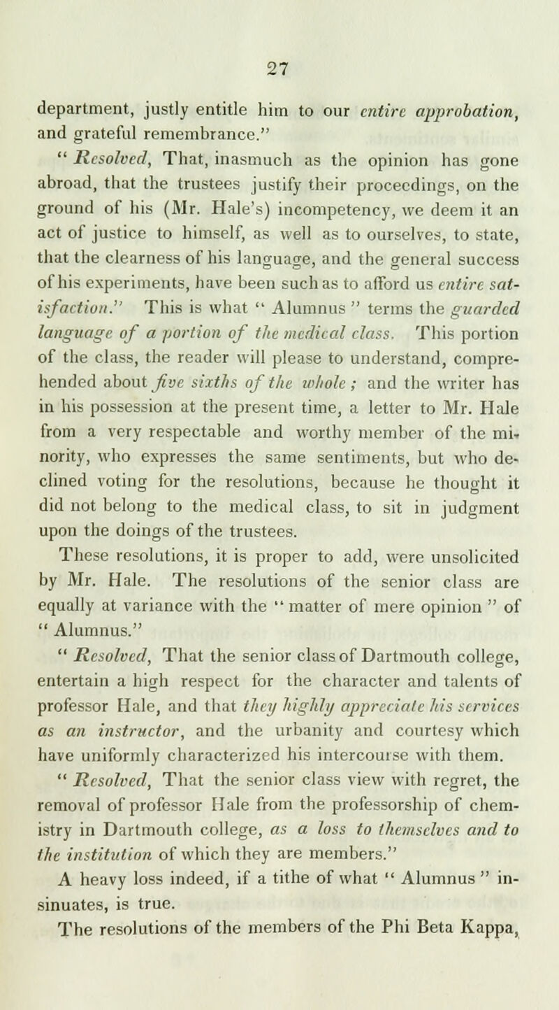 department, justly entitle him to our entire approbation, and grateful remembrance.  Resolved, That, inasmuch as the opinion has gone abroad, that the trustees justify their proceedings, on the ground of his (Mr. Hale's) incompetency, we deem it an act of justice to himself, as well as to ourselves, to state, that the clearness of his language, and the general success of his experiments, have been such as to afford us entire sat- isfaction. This is what  Alumnus  terms the guarded language of a portion of the medical elass. This portion of the class, the reader will please to understand, compre- hended about five sixths of the whole ; and the writer has in his possession at the present time, a letter to Mr. Hale from a very respectable and worthy member of the mi-, nority, who expresses the same sentiments, but who de- clined voting for the resolutions, because he thought it did not belong to the medical class, to sit in judgment upon the doings of the trustees. These resolutions, it is proper to add, were unsolicited by Mr. Hale. The resolutions of the senior class are equally at variance with the  matter of mere opinion  of  Alumnus.  Resolved, That the senior class of Dartmouth college, entertain a high respect for the character and talents of professor Hale, and that they highly appreciate his services as an instructor, and the urbanity and courtesy which have uniformly characterized his intercourse with them.  Resolved, That the senior class view with regret, the removal of professor Hale from the professorship of chem- istry in Dartmouth college, as a loss to themselves and to the institution of which they are members. A heavy loss indeed, if a tithe of what  Alumnus  in- sinuates, is true. The resolutions of the members of the Phi Beta Kappa,