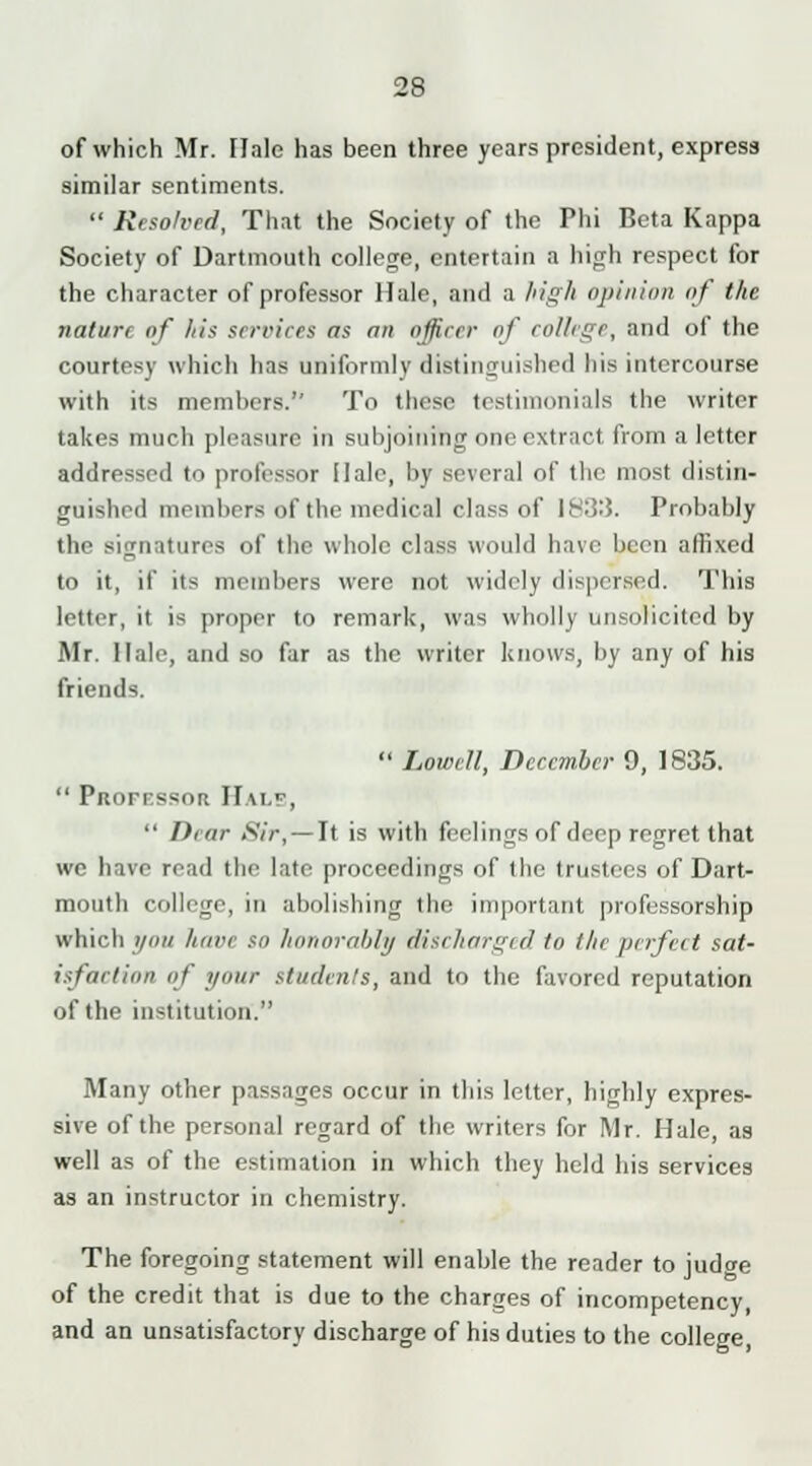 of which Mr. Hale has been three years president, express similar sentiments.  Resolved, That the Society of the Phi Beta Kappa Society of Dartmouth college, entertain a high respect for the character of professor Hale, and a high opinion of the nature of his services as an officer of college, and of the courtesy which has uniformly distinguished his intercourse with its members. To those testimonials the writer takes much pleasure in subjoining one extract from a letter addressed to professor Hale, by several of the most distin- guished members of the medical class of 1833. Probably the signatures of the whole class would have been affixed to it, if its members were not widely dispersed. This letter, it is proper to remark, was wholly unsolicited by Mr. Hale, and so far as the writer knows, by any of his friends.  Lowell, December 9, 1835.  PrtoFFssort Hals,  Dear Sir, — It is with feelings of deep regret that we have read the late proceedings of the trustees of Dart- mouth college, in abolishing the important professorship which you have so honorably discharged to the perfect sat- isfaction of your students, and to the favored reputation of the institution. Many other passages occur in this letter, highly expres- sive of the personal regard of the writers for Mr. Hale, as well as of the estimation in which they held his services as an instructor in chemistry. The foregoing statement will enable the reader to judcre of the credit that is due to the charges of incompetency, and an unsatisfactory discharge of his duties to the college,