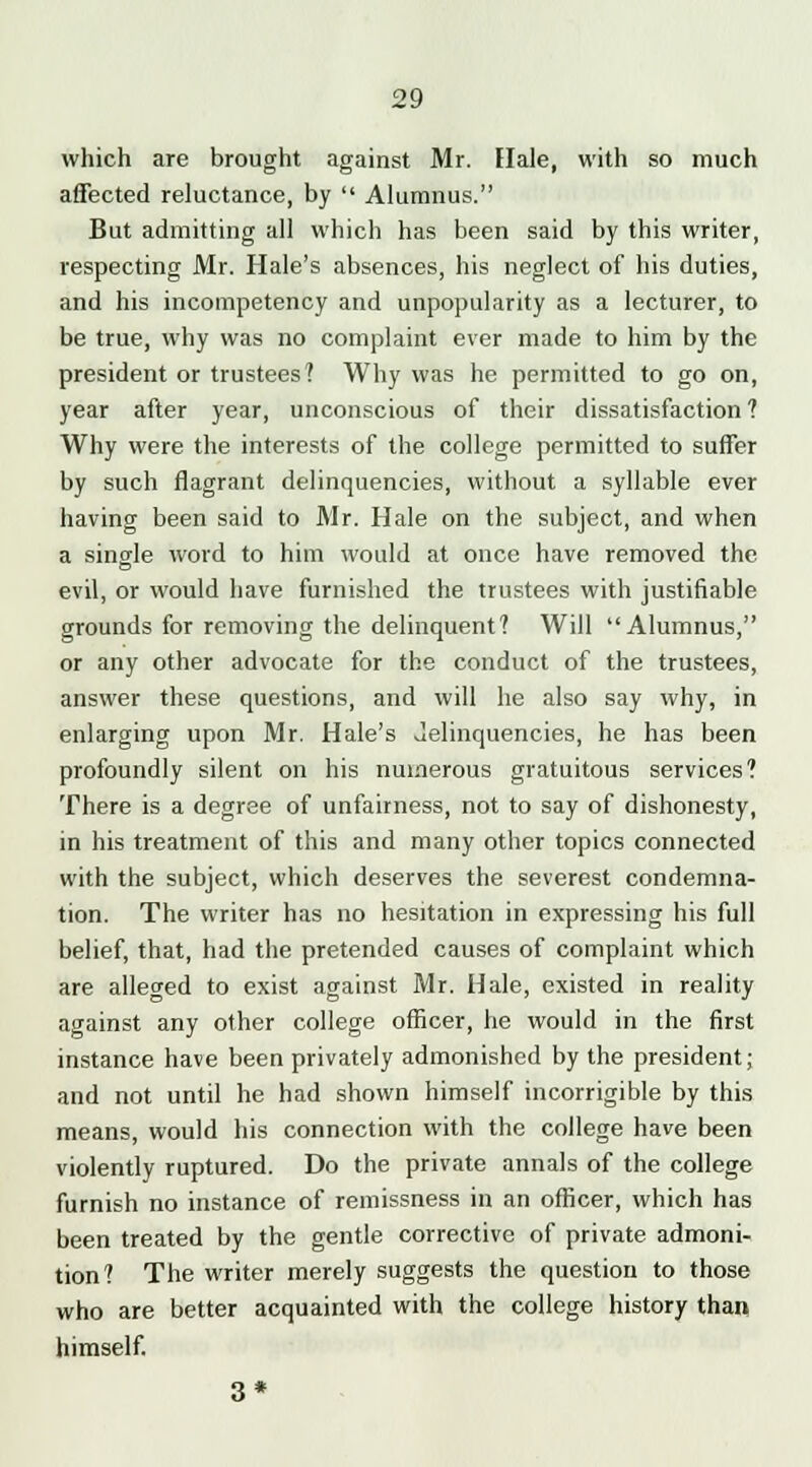 which are brought against Mr. Hale, with so much affected reluctance, by  Alumnus. But admitting all which has been said by this writer, respecting Mr. Hale's absences, his neglect of his duties, and his incompetency and unpopularity as a lecturer, to be true, why was no complaint ever made to him by the president or trustees? Why was he permitted to go on, year after year, unconscious of their dissatisfaction? Why were the interests of the college permitted to suffer by such flagrant delinquencies, without a syllable ever having been said to Mr. Hale on the subject, and when a single word to him would at once have removed the evil, or would have furnished the trustees with justifiable grounds for removing the delinquent? Will Alumnus, or any other advocate for the conduct of the trustees, answer these questions, and will he also say why, in enlarging upon Mr. Hale's Jelinquencies, he has been profoundly silent on his numerous gratuitous services? There is a degree of unfairness, not to say of dishonesty, in his treatment of this and many other topics connected with the subject, which deserves the severest condemna- tion. The writer has no hesitation in expressing his full belief, that, had the pretended causes of complaint which are alleo-ed to exist against Mr. Hale, existed in reality against any other college officer, he would in the first instance have been privately admonished by the president; and not until he had shown himself incorrigible by this means, would his connection with the college have been violently ruptured. Do the private annals of the college furnish no instance of remissness in an officer, which has been treated by the gentle corrective of private admoni- tion? The writer merely suggests the question to those who are better acquainted with the college history than himself.