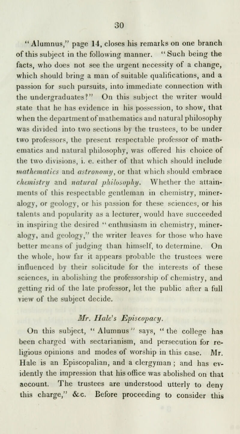 Alumnus, page 14, closes his remarks on one branch of this subject in the following manner.  Such being the facts, who does not see the urgent necessity of a change, which should bring a man of suitable qualifications, and a passion for such pursuits, into immediate connection with the undergraduates? On this subject the writer would state that he has evidence in his possession, to show, that when the department of mathematics and natural philosophy was divided into two sections by the trustees, to be under two professors, the present respectable professor of math- ematics and natural philosophy, was offered his choice of the two divisions, i. e. either of that which should include mathematics and astronomy, or that which should embrace chemistry and natural philosophy. Whether the attain- ments of this respectable gentleman in chemistry, miner- alogy, or geology, or his passion for these sciences, or his talents and popularity as a lecturer, would have succeeded in inspiring the desired  enthusiasm in chemistry, miner- alogy, and geology, the writer leaves for those who have better means of judging than himself, to determine. On the whole, how far it appears probable the trustees were influenced by their solicitude for the interests of these sciences, in abolishing the professorship of chemistry, and getting rid of the late professor, let the public after a full view of the subject decide. Mr. Hale's Episcopacy. On this subject,  Alumnus  says,  the college has been charged with sectarianism, and persecution for re- ligious opinions and modes of worship in this case. Mr. Hale is an Episcopalian, and a clergyman ; and has ev- idently the impression that his office was abolished on that aocount. The trustees are understood utterly to deny this charge, &c. Before proceeding to consider this