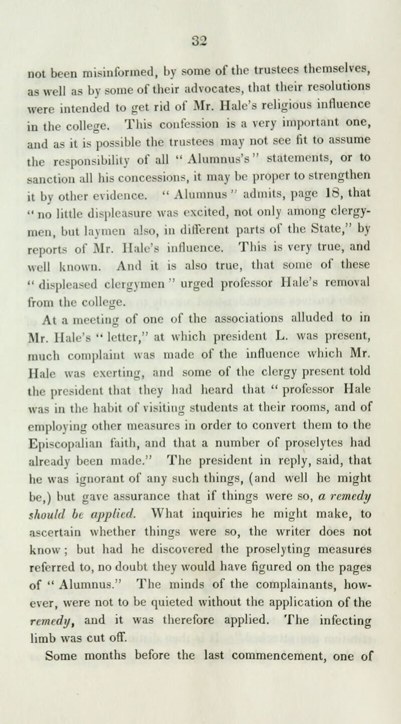 not been misinformed, by some of the trustees themselves, as well as by some of their advocates, that their resolutions were intended to get rid of Mr. Hale's religious influence in the college. This confession is a very important one, and as it is possible the trustees may not see fit to assume the responsibility of all  Alumnus's  statements, or to sanction all his concessions, it may be proper to strengthen it by other evidence.  Alumnus  admits, page 16, that  no little displeasure was excited, not only among clergy- men, but laymen also, in different parts of the State, by- reports of Mr. Hale's influence. This is very true, and well known. And it is also true, that some of these displeased clergymen urged professor Hale's removal from the college. At a meeting of one of the associations alluded to in Mr. Hale's'• letter, at which president L. was present, much complaint was made of the influence which Mr. Hale was exerting, and some of the clergy present told the president that they had heard that  professor Hale was in the habit of visiting students at their rooms, and of employing other measures in order to convert them to the Episcopalian faith, and that a number of proselytes had already been made. The president in reply, said, that he was ignorant of any such things, (and well he might be,) but gave assurance that if things were so, a remedy should bt ojij)/i(d. What inquiries he might make, to ascertain whether things were so, the writer does not know ; but had he discovered the proselyting measures referred to, no doubt they would have figured on the pages of  Alumnus. The minds of the complainants, how- ever, were not to be quieted without the application of the remedy, and it was therefore applied. The infecting limb was cut off. Some months before the last commencement, one of