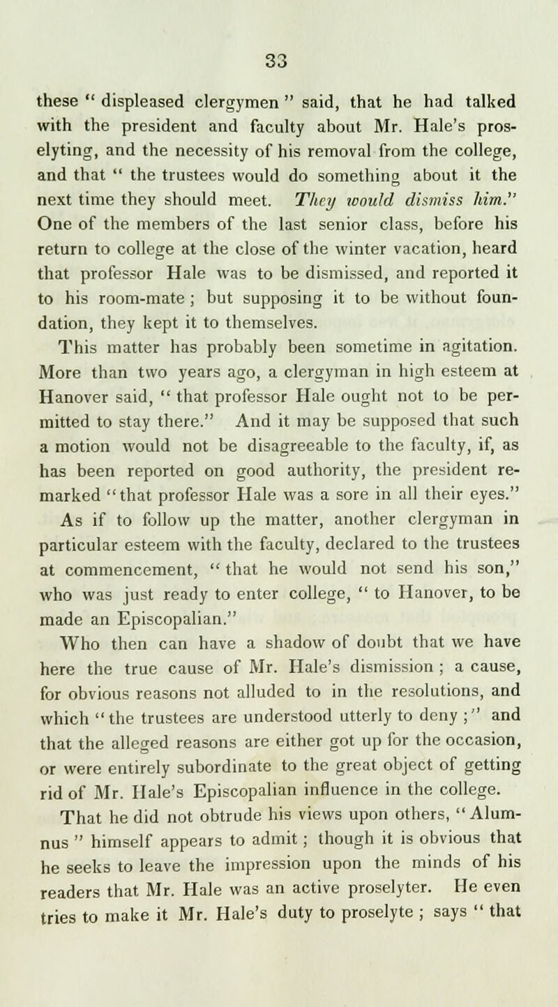 these  displeased clergymen  said, that he had talked with the president and faculty about Mr. Hale's pros- elyting, and the necessity of his removal from the college, and that  the trustees would do something about it the next time they should meet. They would dismiss him. One of the members of the last senior class, before his return to college at the close of the winter vacation, heard that professor Hale was to be dismissed, and reported it to his room-mate ; but supposing it to be without foun- dation, they kept it to themselves. This matter has probably been sometime in agitation. More than two years ago, a clergyman in high esteem at Hanover said,  that professor Hale ought not to be per- mitted to stay there. And it may be supposed that such a motion would not be disagreeable to the faculty, if, as has been reported on good authority, the president re- marked that professor Hale was a sore in all their eyes. As if to follow up the matter, another clergyman in particular esteem with the faculty, declared to the trustees at commencement,  that he would not send his son, who was just ready to enter college,  to Hanover, to be made an Episcopalian. Who then can have a shadow of doubt that we have here the true cause of Mr. Hale's dismission ; a cause, for obvious reasons not alluded to in the resolutions, and which  the trustees are understood utterly to deny ; and that the alleged reasons are either got up for the occasion, or were entirely subordinate to the great object of getting rid of Mr. Hale's Episcopalian influence in the college. That he did not obtrude his views upon others, Alum- nus  himself appears to admit; though it is obvious that he seeks to leave the impression upon the minds of his readers that Mr. Hale was an active proselyter. He even tries to make it Mr. Hale's duty to proselyte ; says  that