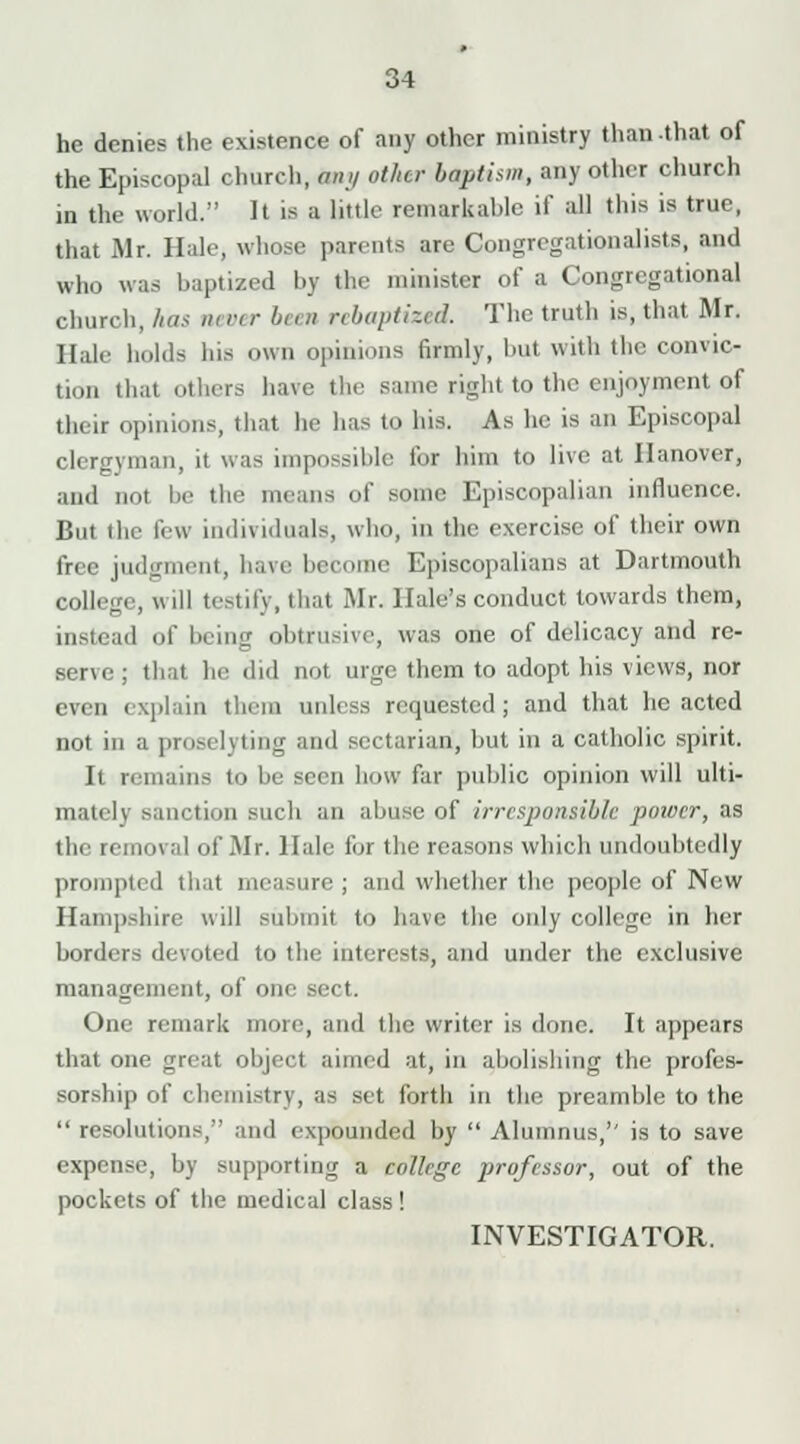 he denies the existence of any other ministry than -that of the Episcopal church, any other baptism, any other church in the world. It is a little remarkable if all this is true, that Mr. Hale, whose parents are Congrcgationalists, and who was baptized by the minister of a Congregational church, has nrnr ban rebaptized. The truth is, that Mr. Hale holds fade own opinions firmly, but with the convic- tion that others have the same tight to the enjoyment of their opinions, that he has to his. As lie is an Episcopal clergyman, it was impossible for him to live at Hanover, and not be the means of some Episcopalian influence. But the \\-w individuals, who, in the exercise of their own free judgment, have become Episcopalians at Dartmouth college, will testify, that Mr. Hale's conduct towards them, instead of being obtrusive, was one of delicacy and re- serve ; that he did not urge them to adopt his views, nor even explain them unless requested; and that he acted not in a proselyting and sectarian, but in a catholic spirit. It remains to be seen how far public opinion will ulti- mately sanction such an abuse of irresponsible power, as the removal of Mr. Hale for the reasons which undoubtedly prompted that measure ; and whether the people of New Hampshire will submit to have the only college in her borders devoted to the interests, and under the exclusive management, of one sect. One remark more, and the writer is done. It appears that one great object aimed at, in abolishing the profes- sorship of chemistry, as set forth in the preamble to the  resolutions, and expounded by  Alumnus,'' is to save expense, by supporting a college professor, out of the pockets of the medical class! INVESTIGATOR.