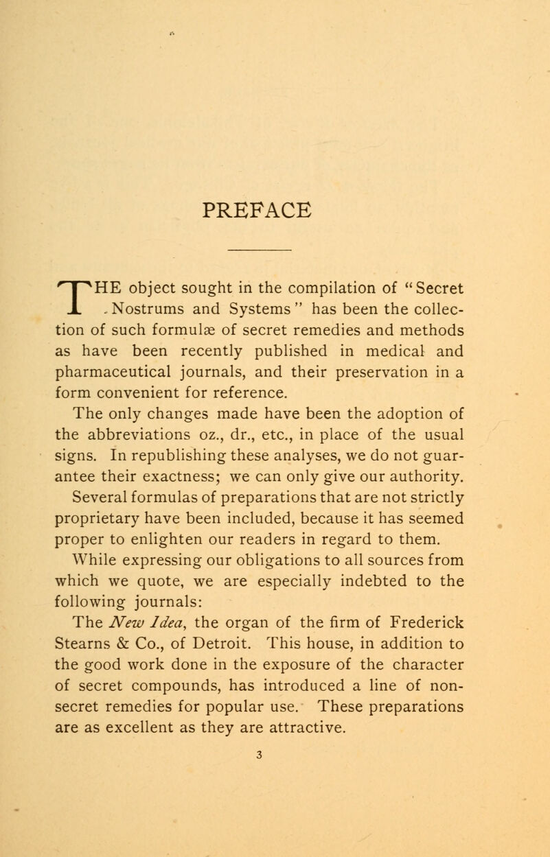 PREFACE THE object sought in the compilation of Secret . Nostrums and Systems  has been the collec- tion of such formulae of secret remedies and methods as have been recently published in medical and pharmaceutical journals, and their preservation in a form convenient for reference. The only changes made have been the adoption of the abbreviations oz., dr., etc., in place of the usual signs. In republishing these analyses, we do not guar- antee their exactness; we can only give our authority. Several formulas of preparations that are not strictly proprietary have been included, because it has seemed proper to enlighten our readers in regard to them. While expressing our obligations to all sources from which we quote, we are especially indebted to the following journals: The New Idea, the organ of the firm of Frederick Stearns & Co., of Detroit. This house, in addition to the good work done in the exposure of the character of secret compounds, has introduced a line of non- secret remedies for popular use. These preparations are as excellent as they are attractive.