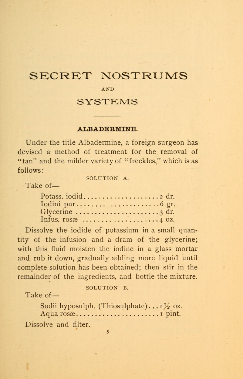 AND SYSTEMS ALBADERMINE. Under the title Albadermine, a foreign surgeon has devised a method of treatment for the removal of tan and the milder variety of freckles, which is as follows: SOLUTION A. Take of— Potass, iodid 2 dr. Iodini pur 6 gr. Glycerine 3 dr. Infus. rosae 4 oz. Dissolve the iodide of potassium in a small quan- tity of the infusion and a dram of the glycerine; with this fluid moisten the iodine in a glass mortar and rub it down, gradually adding more liquid until complete solution has been obtained; then stir in the remainder of the ingredients, and bottle the mixture. SOLUTION B. Take of— Sodii hyposulph. (Thiosulphate).. .1% oz. Aqua rosae 1 pint. Dissolve and filter.