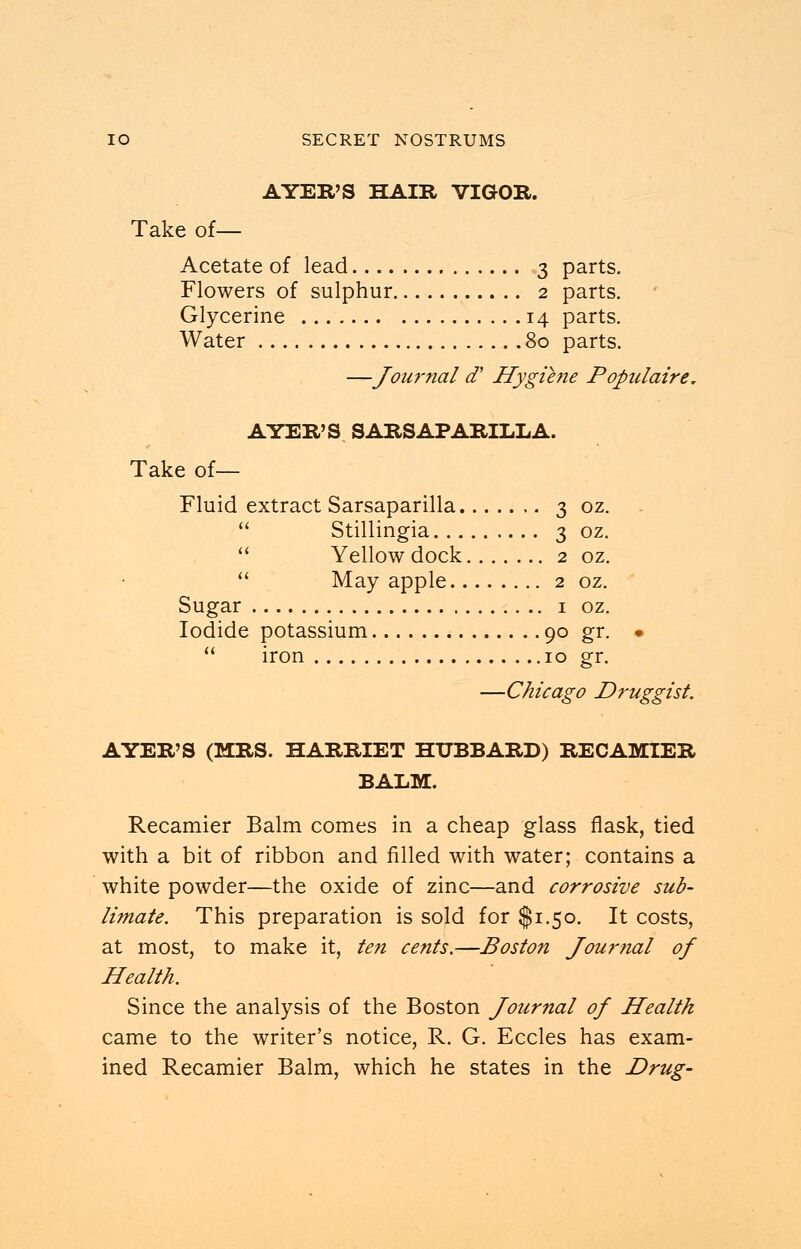 AYER'S HAIR VIGOR. Take of— Acetate of lead 3 parts. Flowers of sulphur 2 parts. Glycerine 14 parts. Water 80 parts. —Joui'nal a7' Hygiene Populaire. AYER'S SARSAPARILLA. Take of— Fluid extract Sarsaparilla 3 oz.  Stillingia 3 oz.  Yellow dock 2 oz.  May apple 2 oz. Sugar 1 oz. Iodide potassium 90 gr. •  iron 10 gr. —Chicago Druggist. AYER'S (MRS. HARRIET HUBBARD) RECAMIER BALM. Recamier Balm comes in a cheap glass flask, tied with a bit of ribbon and filled with water; contains a white powder—the oxide of zinc—and corrosive sub- limate. This preparation is sold for $1.50. It costs, at most, to make it, ten cents.—Boston Journal of Health. Since the analysis of the Boston Journal of Health came to the writer's notice, R. G. Eccles has exam- ined Recamier Balm, which he states in the Drug-