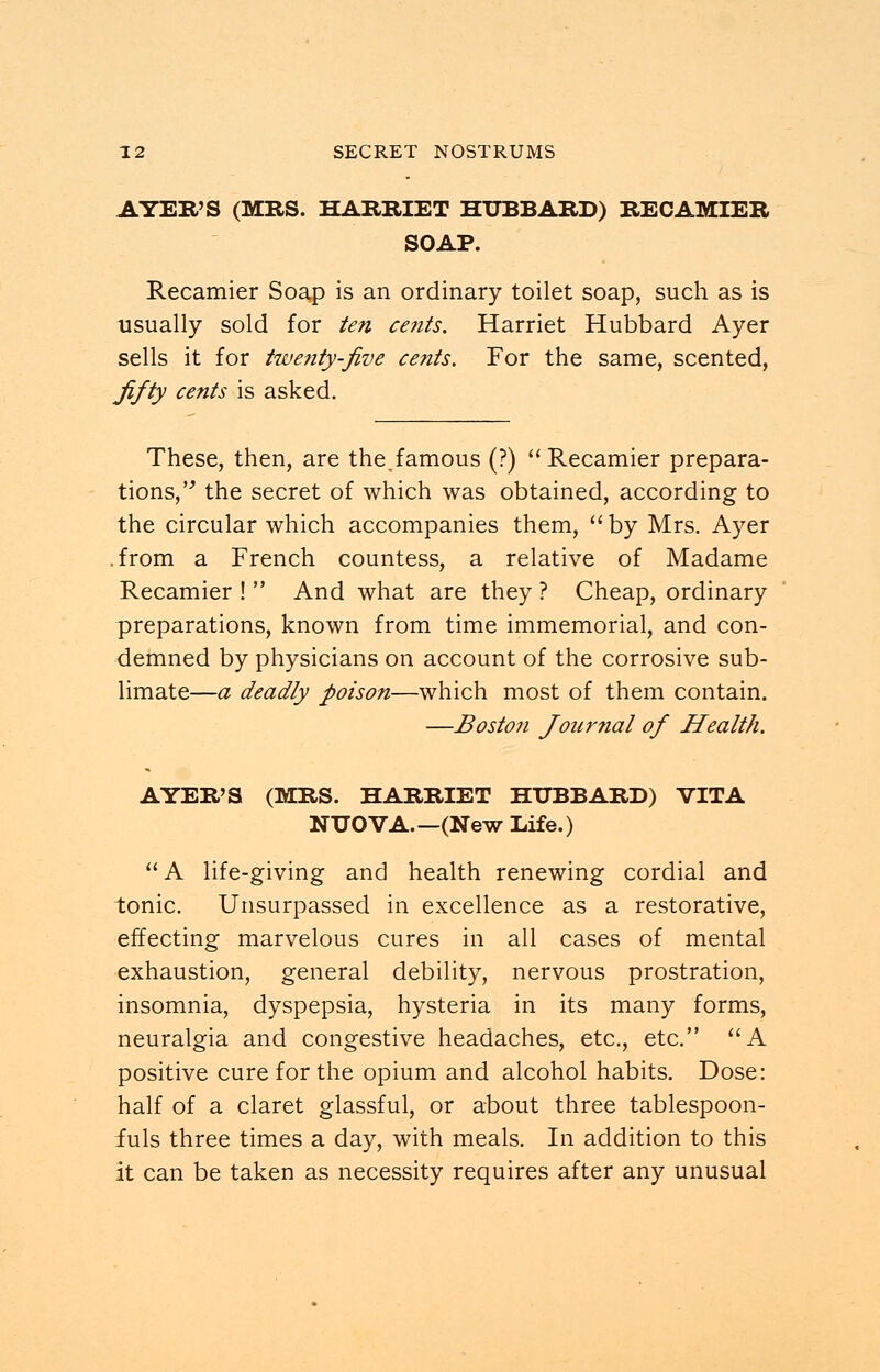 AYER'S (MRS. HARRIET HUBBARD) RECAMIER SOAP. Recamier Soap is an ordinary toilet soap, such as is usually sold for ten cents. Harriet Hubbard Ayer sells it for twenty-five cents. For the same, scented, fifty cents is asked. These, then, are the^famous (?)  Recamier prepara- tions, the secret of which was obtained, according to the circular which accompanies them,  by Mrs. Ayer .from a French countess, a relative of Madame Recamier !  And what are they ? Cheap, ordinary preparations, known from time immemorial, and con- demned by physicians on account of the corrosive sub- limate—a deadly poison—which most of them contain. —Boston Journal of Health. AYER'S (MRS. HARRIET HUBBARD) VITA NUOVA.—(New Life.) A life-giving and health renewing cordial and tonic. Unsurpassed in excellence as a restorative, effecting marvelous cures in all cases of mental exhaustion, general debility, nervous prostration, insomnia, dyspepsia, hysteria in its many forms, neuralgia and congestive headaches, etc., etc. A positive cure for the opium and alcohol habits. Dose: half of a claret glassful, or about three tablespoon- fuls three times a day, with meals. In addition to this it can be taken as necessity requires after any unusual