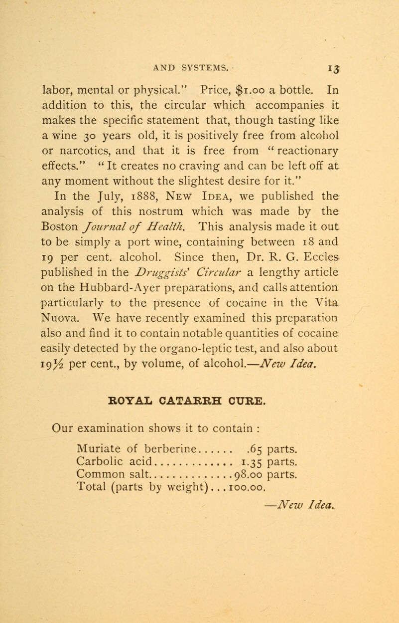 labor, mental or physical. Price, $1.00 a bottle. In addition to this, the circular which accompanies it makes the specific statement that, though tasting like a wine 30 years old, it is positively free from alcohol or narcotics, and that it is free from  reactionary effects.  It creates no craving and can be left off at any moment without the slightest desire for it. In the July, 1888, New Idea, we published the analysis of this nostrum which was made by the Boston Journal of Health. This analysis made it out to be simply a port wine, containing between 18 and 19 per cent, alcohol. Since then, Dr. R. G. Eccles published in the Druggists' Circular a lengthy article on the Hubbard-Ayer preparations, and calls attention particularly to the presence of cocaine in the Vita Nuova. We have recently examined this preparation also and find it to contain notable quantities of cocaine easily detected by the organo-leptic test, and also about I9//z Per cent., by volume, of alcohol.—New Idea. ROYAL CATARRH CURE. Our examination shows it to contain : Muriate of berberine 65 parts. Carbolic acid 1.35 parts. Common salt 98.00 parts. Total (parts by weight)... 100.00.