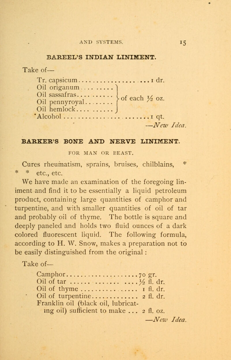 BAREEL'S INDIAN LINIMENT. Take of— Tr. capsicum i dr. Oil origanum 1 Oil sassafras c , T/ -.-, , >of each y2 oz. Oil pennyroyal f ' Oil hemlock J 'Alcohol 1 qt. —New Idea. BARKER'S BONE AND NERVE LINIMENT. FOR MAN OR BEAST. Cures rheumatism, sprains, bruises, chilblains, * * * etc., etc. We have made an examination of the foregoing lin- iment and find it to be essentially a liquid petroleum product, containing large quantities of camphor and turpentine, and with smaller quantities of oil of tar and probably oil of thyme. The bottle is square and deeply paneled and holds two fluid ounces of a dark colored fluorescent liquid. The following formula, according to H. W. Snow, makes a preparation not to be easily distinguished from the original : Take of— Camphor 70 gr. Oil of tar ]/2 fl. dr. Oil of thyme 1 fl. dr. Oil of turpentine 2 fl. dr. Franklin oil (black oil, lubricat- ing oil) sufficient to make ... 2 fl. oz.