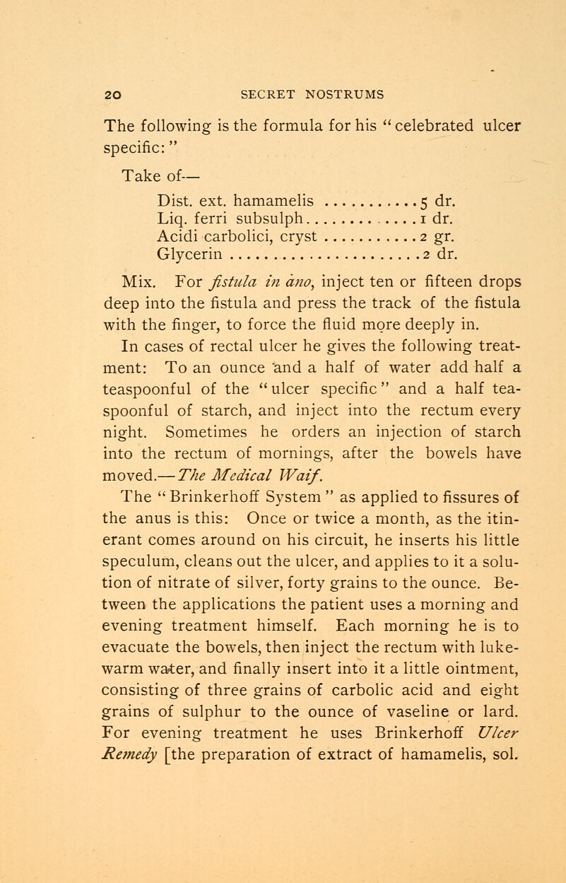 The following is the formula for his  celebrated ulcer specific: Take of— Dist. ext. hamamelis 5 dr. Liq. ferri subsulph 1 dr. Acidi carbolici, cryst 2 gr. Glycerin 2 dr. Mix. For fistula in dno, inject ten or fifteen drops deep into the fistula and press the track of the fistula with the finger, to force the fluid more deeply in. In cases of rectal ulcer he gives the following treat- ment: To an ounce and a half of water add half a teaspoonful of the  ulcer specific and a half tea- spoonful of starch, and inject into the rectum every night. Sometimes he orders an injection of starch into the rectum of mornings, after the bowels have moved.— The Ale die al Waif. The  Brinkerhoff System  as applied to fissures of the anus is this: Once or twice a month, as the itin- erant comes around on his circuit, he inserts his little speculum, cleans out the ulcer, and applies to it a solu- tion of nitrate of silver, forty grains to the ounce. Be- tween the applications the patient uses a morning and evening treatment himself. Each morning he is to evacuate the bowels, then inject the rectum with luke- warm water, and finally insert into it a little ointment, consisting of three grains of carbolic acid and eight grains of sulphur to the ounce of vaseline or lard. For evening treatment he uses Brinkerhoff Ulcer Remedy [the preparation of extract of hamamelis, sol.