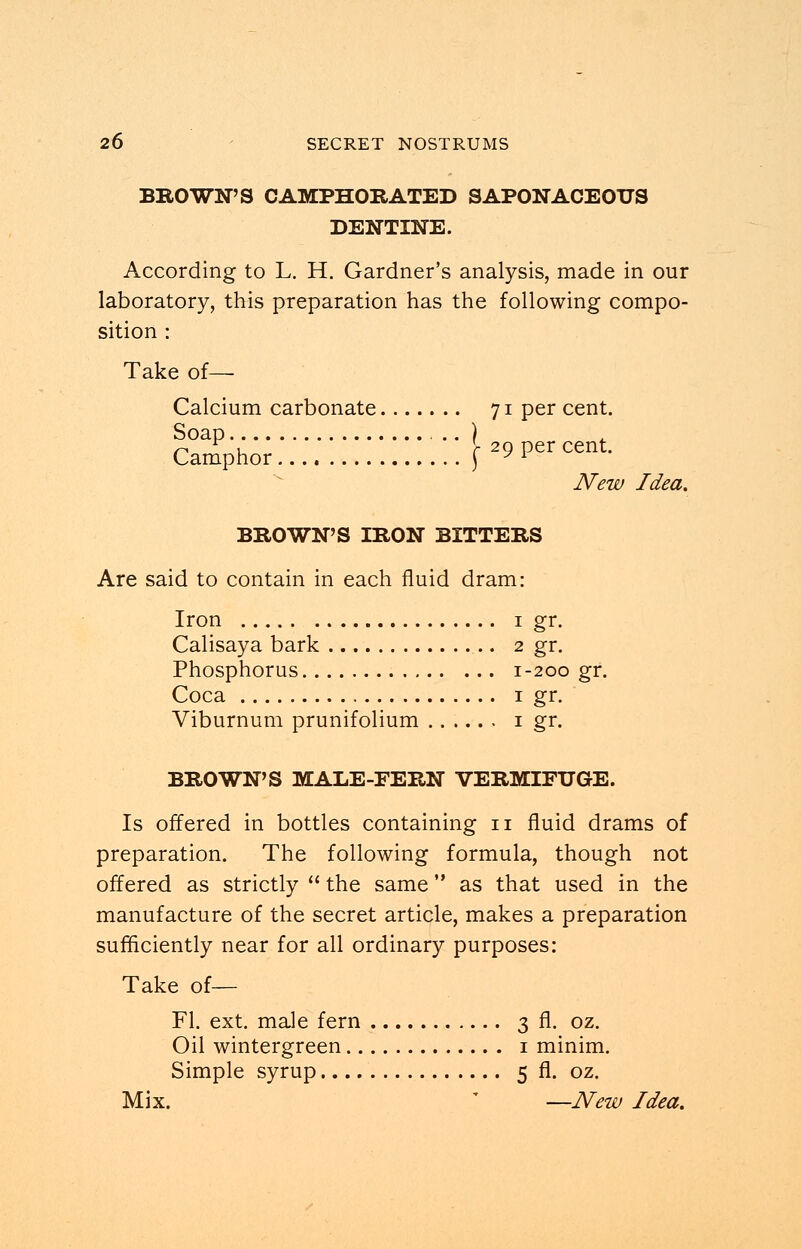 BROWN'S CAMPHORATED SAPONACEOUS DENTINE. According to L. H. Gardner's analysis, made in our laboratory, this preparation has the following compo- sition : Take of— Calcium carbonate 71 per cent. camphOT.'::..:::::::.::f29Percent- New Idea. BROWN'S IRON BITTERS Are said to contain in each fluid dram: Iron 1 gr. Calisaya bark 2 gr. Phosphorus 1-200 gr. Coca 1 gr. Viburnum prunifolium 1 gr. BROWN'S MALE-FERN VERMIFUGE. Is offered in bottles containing n fluid drams of preparation. The following formula, though not offered as strictly  the same as that used in the manufacture of the secret article, makes a preparation sufficiently near for all ordinary purposes: Take of— Fl. ext. male fern 3 fl. oz. Oil wintergreen 1 minim. Simple syrup 5 fl. oz. Mix. —New Idea.