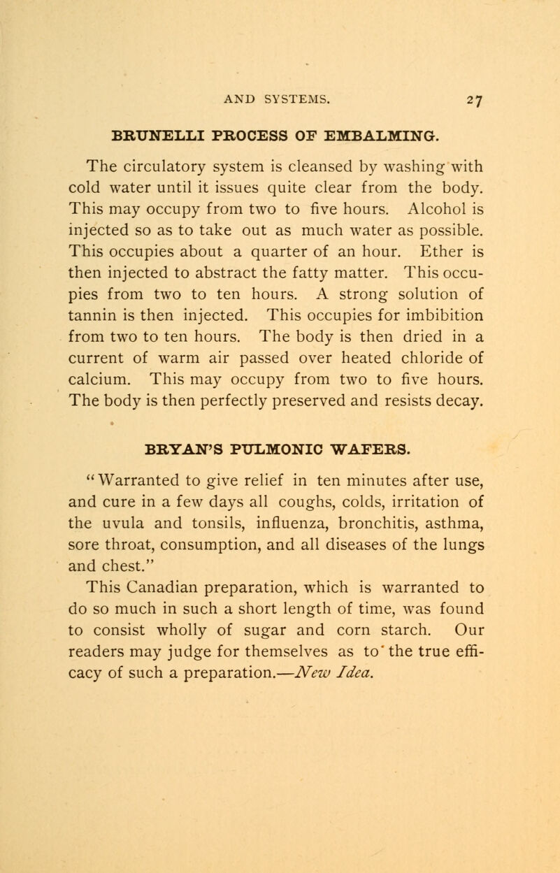 BRUNELLI PROCESS OF EMBALMING. The circulatory system is cleansed by washing with cold water until it issues quite clear from the body. This may occupy from two to five hours. Alcohol is injected so as to take out as much water as possible. This occupies about a quarter of an hour. Ether is then injected to abstract the fatty matter. This occu- pies from two to ten hours. A strong solution of tannin is then injected. This occupies for imbibition from two to ten hours. The body is then dried in a current of warm air passed over heated chloride of calcium. This may occupy from two to five hours. The body is then perfectly preserved and resists decay. BRYAN'S PULMONIC WAFERS.  Warranted to give relief in ten minutes after use, and cure in a few days all coughs, colds, irritation of the uvula and tonsils, influenza, bronchitis, asthma, sore throat, consumption, and all diseases of the lungs and chest. This Canadian preparation, which is warranted to do so much in such a short length of time, was found to consist wholly of sugar and corn starch. Our readers may judge for themselves as to' the true effi- cacy of such a preparation.—New Idea.