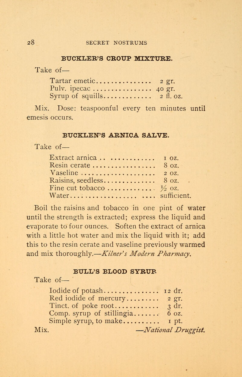 BUCKLER'S CROUP MIXTURE. Take of— Tartar emetic 2 gr. Pulv. ipecac 40 gr. Syrup of squills 2 fl. oz. Mix. Dose: teaspoonful every ten minutes until emesis occurs. BUCKLEN'S ARNICA SALVE. Take of— Extract arnica 1 oz. Resin cerate 8 oz. Vaseline 2 oz. Raisins, seedless.. . 8 oz. Fine cut tobacco ^2 oz. Water sufficient. Boil the raisins and tobacco in one pint of water until the strength is extracted; express the liquid and evaporate to four ounces. Soften the extract of arnica with a little hot water and mix the liquid with it; add this to the resin cerate and vaseline previously warmed and mix thoroughly.—Kilner's Modern Pharmacy. BULL'S BLOOD SYRUB Take of— Iodide of potash 12 dr. Red iodide of mercury 2 gr. Tinct. of poke root 3 dr. Comp. syrup of stillingia 6 oz. Simple syrup, to make 1 pt. Mix. —National Druggist.