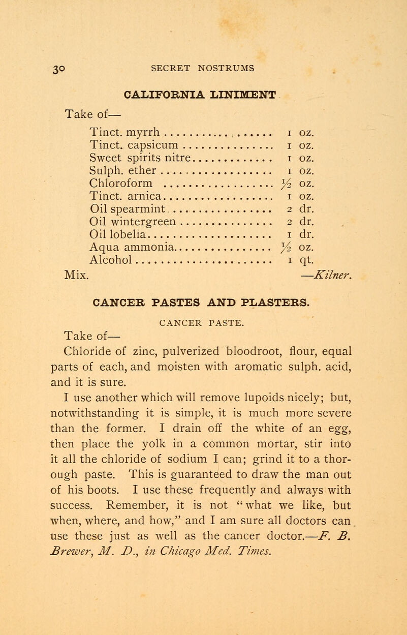 CALIFORNIA LINIMENT Take of— Tinct. myrrh , i oz. Tinct. capsicum i oz. Sweet spirits nitre i oz. Sulph. ether i oz. Chloroform x/z oz. Tinct. arnica i oz. Oil spearmint 2 dr. Oil wintergreen 2 dr. Oil lobelia 1 dr. Aqua ammonia y? oz. Alcohol 1 qt. Mix. —Kilner. CANCER PASTES AND PLASTERS. CANCER PASTE. Take of— Chloride of zinc, pulverized bloodroot, flour, equal parts of each, and moisten with aromatic sulph. acid, and it is sure. I use another which will remove lupoids nicely; but, notwithstanding it is simple, it is much more severe than the former. I drain off the white of an egg, then place the yolk in a common mortar, stir into it all the chloride of sodium I can; grind it to a thor- ough paste. This is guaranteed to draw the man out of his boots. I use these frequently and always with success. Remember, it is not  what we like, but when, where, and how, and I am sure all doctors can use these just as well as the cancer doctor.—F. B. Brewer, M. D., in Chicago Med. Times.