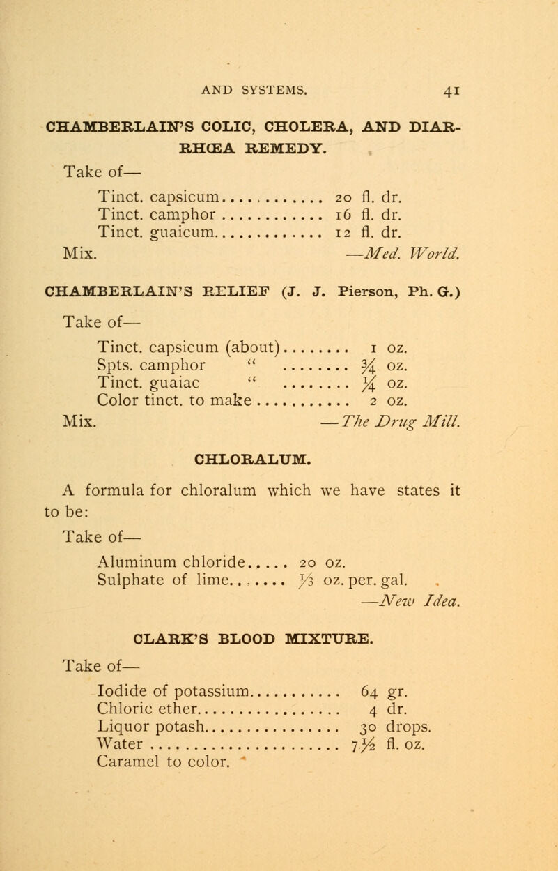 CHAMBERLAIN'S COLIC, CHOLERA, AND DIAR- RHCEA REMEDY. Take of— Tinct. capsicum. 20 fl. dr. Tinct. camphor 16 fl. dr. Tinct. guaicum 12 fl. dr. Mix. —Med. World. CHAMBERLAIN'S RELIEF (J. J. Pierson, Ph. G.) Take of— Tinct. capsicum (about) 1 oz. Spts. camphor  % oz. Tinct. guaiac  % oz. Color tinct. to make 2 oz. Mix. — The Drug Mill. CHLORALUM. A formula for chloralum which we have states it to be: Take of— Aluminum chloride 20 oz. Sulphate of lime....... /j oz. per. gal. —New Idea. CLARK'S BLOOD MIXTURE. Take of— Iodide of potassium 64 gr. Chloric ether 4 dr. Liquor potash 30 drops. Water 7)4 fl. oz. Caramel to color.