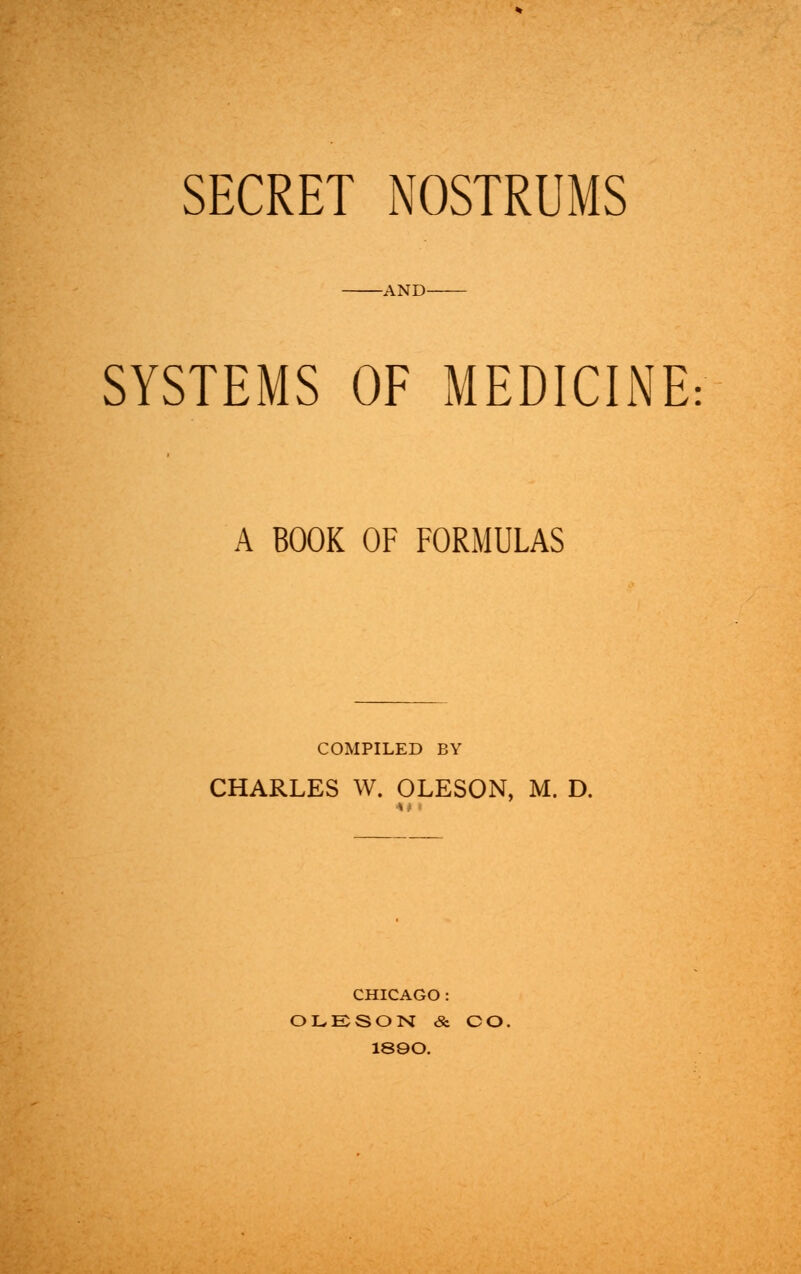 SECRET NOSTRUMS -AND- SYSTEMS OF MEDICINE A BOOK OF FORMULAS COMPILED BY CHARLES W. OLESON, M. D. CHICAGO : OLESON & CO. 18QO.