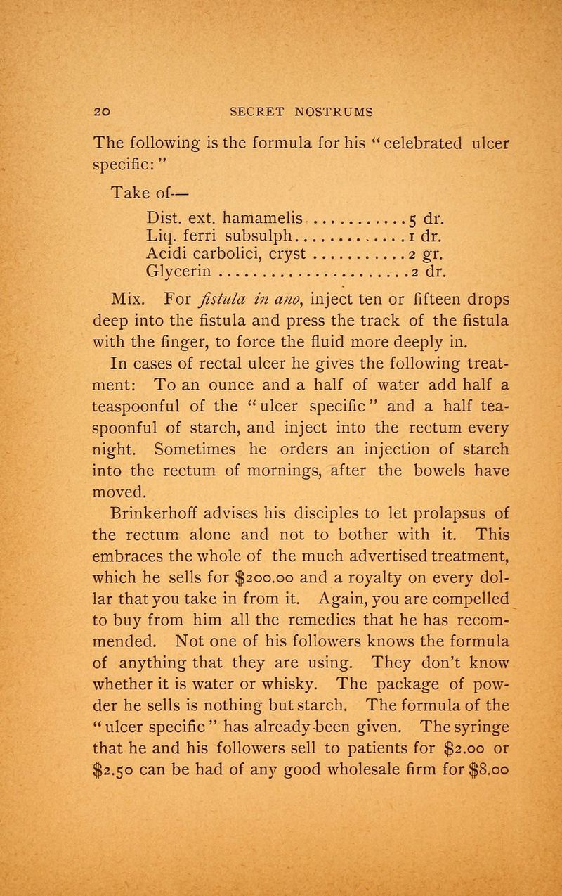 The following is the formula for his  celebrated ulcer specific:  Take of— Dist. ext. hamamelis 5 dr. Liq. ferri subsulph 1 dr. Acidi carbolici, cryst 2 gr. Glycerin 2 dr. Mix. For fistula in ano, inject ten or fifteen drops deep into the fistula and press the track of the fistula with the finger, to force the fluid more deeply in. In cases of rectal ulcer he gives the following treat- ment: To an ounce and a half of water add half a teaspoonful of the  ulcer specific  and a half tea- spoonful of starch, and inject into the rectum every night. Sometimes he orders an injection of starch into the rectum of mornings, after the bowels have moved. Brinkerhoff advises his disciples to let prolapsus of the rectum alone and not to bother with it. This embraces the whole of the much advertised treatment, which he sells for $200.00 and a royalty on every dol- lar that you take in from it. Again, you are compelled to buy from him all the remedies that he has recom- mended. Not one of his followers knows the formula of anything that they are using. They don't know whether it is water or whisky. The package of pow- der he sells is nothing but starch. The formula of the  ulcer specific  has already-been given. The syringe that he and his followers sell to patients for $2.00 or $2.50 can be had of any good wholesale firm for $8.00