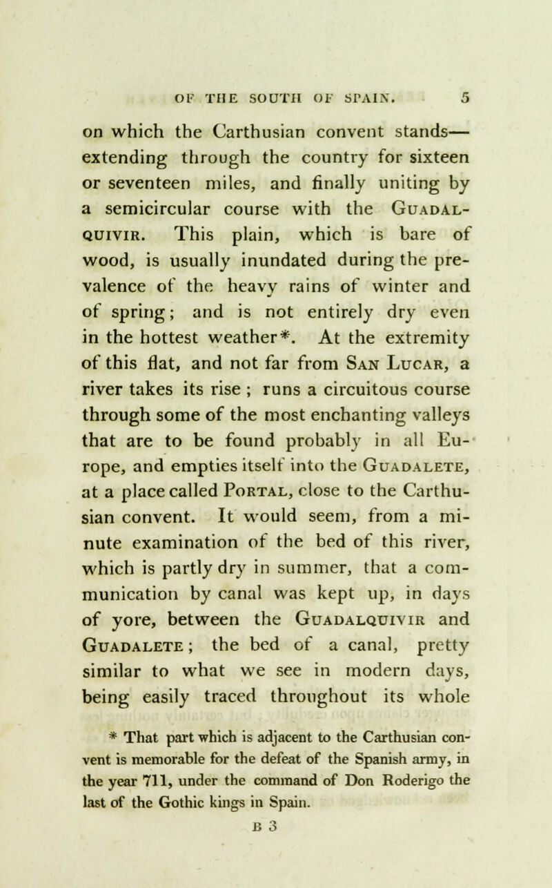 on which the Carthusian convent stands— extending through the country for sixteen or seventeen miles, and finally uniting by a semicircular course with the Guadal- quivir. This plain, which is bare of wood, is usually inundated during the pre- valence of the heavy rains of winter and of spring; and is not entirely dry even in the hottest weather*. At the extremity of this flat, and not far from San Lucar, a river takes its rise ; runs a circuitous course through some of the most enchanting valleys that are to be found probably in all Eu- rope, and empties itself into the Guadalete, at a place called Portal, close to the Carthu- sian convent. It would seem, from a mi- nute examination of the bed of this river, which is partly dry in summer, that a com- munication by canal was kept up, in days of yore, between the Guadalquivir and Guadalete ; the bed of a canal, pretty similar to what we see in modern davs, being easily traced throughout its whole * That part which is adjacent to the Carthusian con- vent is memorable for the defeat of the Spanish army, in the year 711, under the command of Don Roderigo the last of the Gothic kings in Spain.