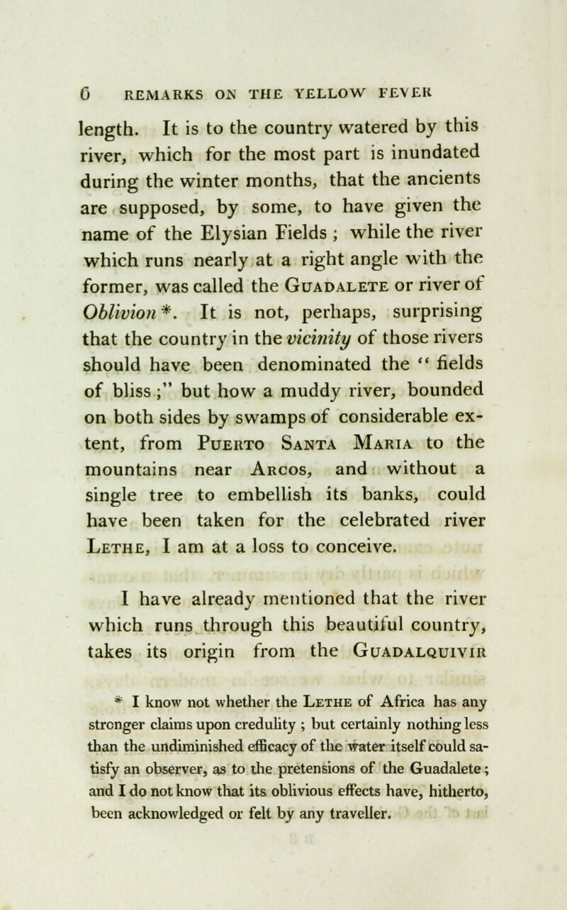 length. It is to the country watered by this river, which for the most part is inundated during the winter months, that the ancients are supposed, by some, to have given the name of the Elysian Fields ; while the river which runs nearly at a right angle with the former, was called the Guadalete or river of Oblivion*. It is not, perhaps, surprising that the country in the vicinity of those rivers should have been denominated the  fields of bliss; but how a muddy river, bounded on both sides by swamps of considerable ex- tent, from Puerto Santa Maria to the mountains near Arcos, and without a single tree to embellish its banks, could have been taken for the celebrated river Lethe, I am at a loss to conceive. I have already mentioned that the river which runs through this beautiful country, takes its origin from the Guadalquivir * I know not whether the Lethe of Africa has any stronger claims upon credulity ; but certainly nothing less than the undiminished efficacy of the water itself could sa- tisfy an observer, as to the pretensions of the Guadalete; and I do not know that its oblivious effects have, hitherto, been acknowledged or felt by any traveller.