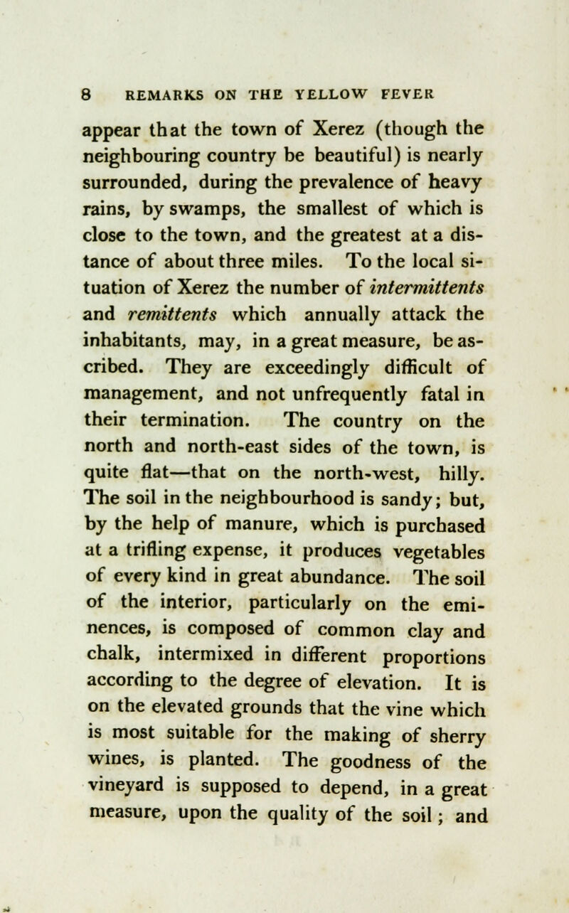 appear that the town of Xerez (though the neighbouring country be beautiful) is nearly surrounded, during the prevalence of heavy rains, by swamps, the smallest of which is close to the town, and the greatest at a dis- tance of about three miles. To the local si- tuation of Xerez the number of intermittents and remittents which annually attack the inhabitants, may, in a great measure, be as- cribed. They are exceedingly difficult of management, and not unfrequently fatal in their termination. The country on the north and north-east sides of the town, is quite flat—that on the north-west, hilly. The soil in the neighbourhood is sandy; but, by the help of manure, which is purchased at a trifling expense, it produces vegetables of every kind in great abundance. The soil of the interior, particularly on the emi- nences, is composed of common clay and chalk, intermixed in different proportions according to the degree of elevation. It is on the elevated grounds that the vine which is most suitable for the making of sherry wines, is planted. The goodness of the vineyard is supposed to depend, in a great measure, upon the quality of the soil; and