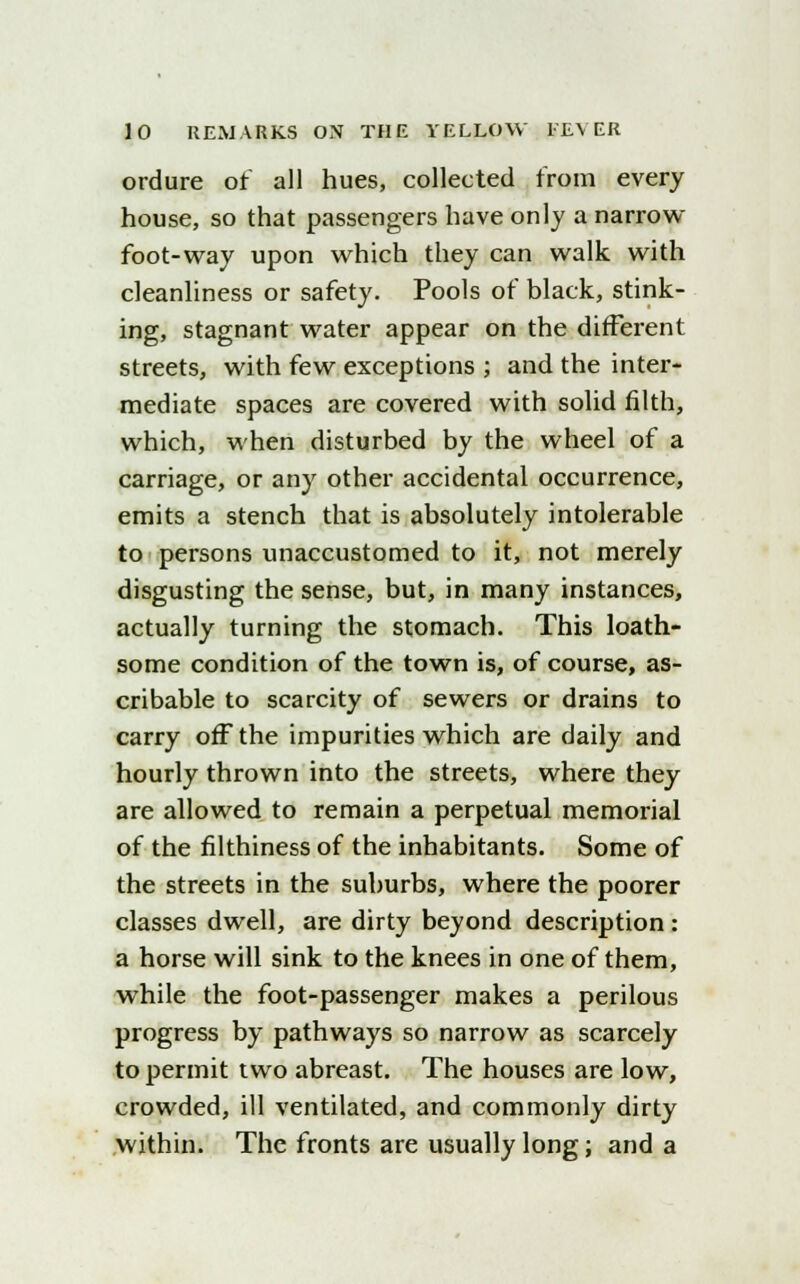 ordure of all hues, collected from every house, so that passengers have only a narrow foot-way upon which they can walk with cleanliness or safety. Pools of black, stink- ing, stagnant water appear on the different streets, with few exceptions ; and the inter- mediate spaces are covered with solid filth, which, when disturbed by the wheel of a carriage, or any other accidental occurrence, emits a stench that is absolutely intolerable to persons unaccustomed to it, not merely disgusting the sense, but, in many instances, actually turning the stomach. This loath- some condition of the town is, of course, as- cribable to scarcity of sewers or drains to carry off the impurities which are daily and hourly thrown into the streets, where they are allowed to remain a perpetual memorial of the filthiness of the inhabitants. Some of the streets in the suburbs, where the poorer classes dwell, are dirty beyond description : a horse will sink to the knees in one of them, while the foot-passenger makes a perilous progress by pathways so narrow as scarcely to permit two abreast. The houses are low, crowded, ill ventilated, and commonly dirty within. The fronts are usually long; and a