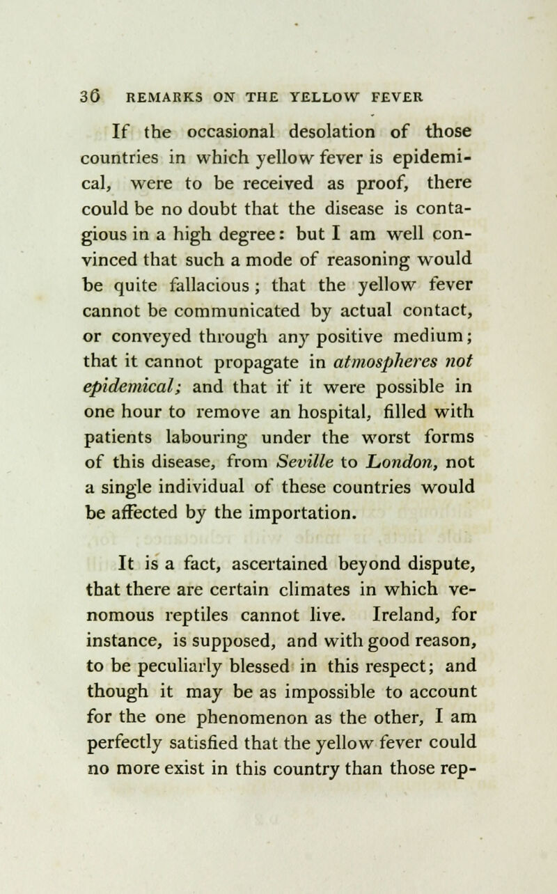 If the occasional desolation of those countries in which yellow fever is epidemi- cal, were to be received as proof, there could be no doubt that the disease is conta- gious in a high degree: but I am well con- vinced that such a mode of reasoning would be quite fallacious ; that the yellow fever cannot be communicated by actual contact, or conveyed through any positive medium; that it cannot propagate in atmospheres not epidemical; and that if it were possible in one hour to remove an hospital, filled with patients labouring under the worst forms of this disease, from Seville to London, not a single individual of these countries would be affected by the importation. It is a fact, ascertained beyond dispute, that there are certain climates in which ve- nomous reptiles cannot live. Ireland, for instance, is supposed, and with good reason, to be peculiarly blessed in this respect; and though it may be as impossible to account for the one phenomenon as the other, I am perfectly satisfied that the yellow fever could no more exist in this country than those rep-