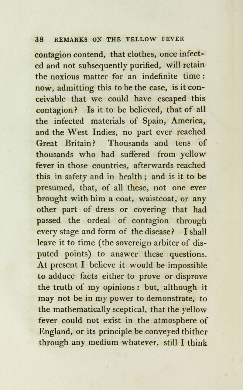 contagion contend, that clothes, once infect- ed and not subsequently purified, will retain the noxious matter for an indefinite time : now, admitting this to be the case, is it con- ceivable that we could have escaped this contagion ? Is it to be believed, that of all the infected materials of Spain, America, and the West Indies, no part ever reached Great Britain? Thousands and tens of thousands who had sufFered from yellow fever in those countries, afterwards reached this in safety and in health; and is it to be presumed, that, of all these, not one ever brought with him a coat, waistcoat, or any other part of dress or covering that had passed the ordeal of contagion through every stage and form of the disease? I shall leave it to time (the sovereign arbiter of dis- puted points) to answer these questions. At present I believe it would be impossible to adduce facts either to prove or disprove the truth of my opinions : but, although it may not be in my power to demonstrate, to the mathematically sceptical, that the yellow fever could not exist in the atmosphere of England, or its principle be conveyed thither through any medium whatever, still I think