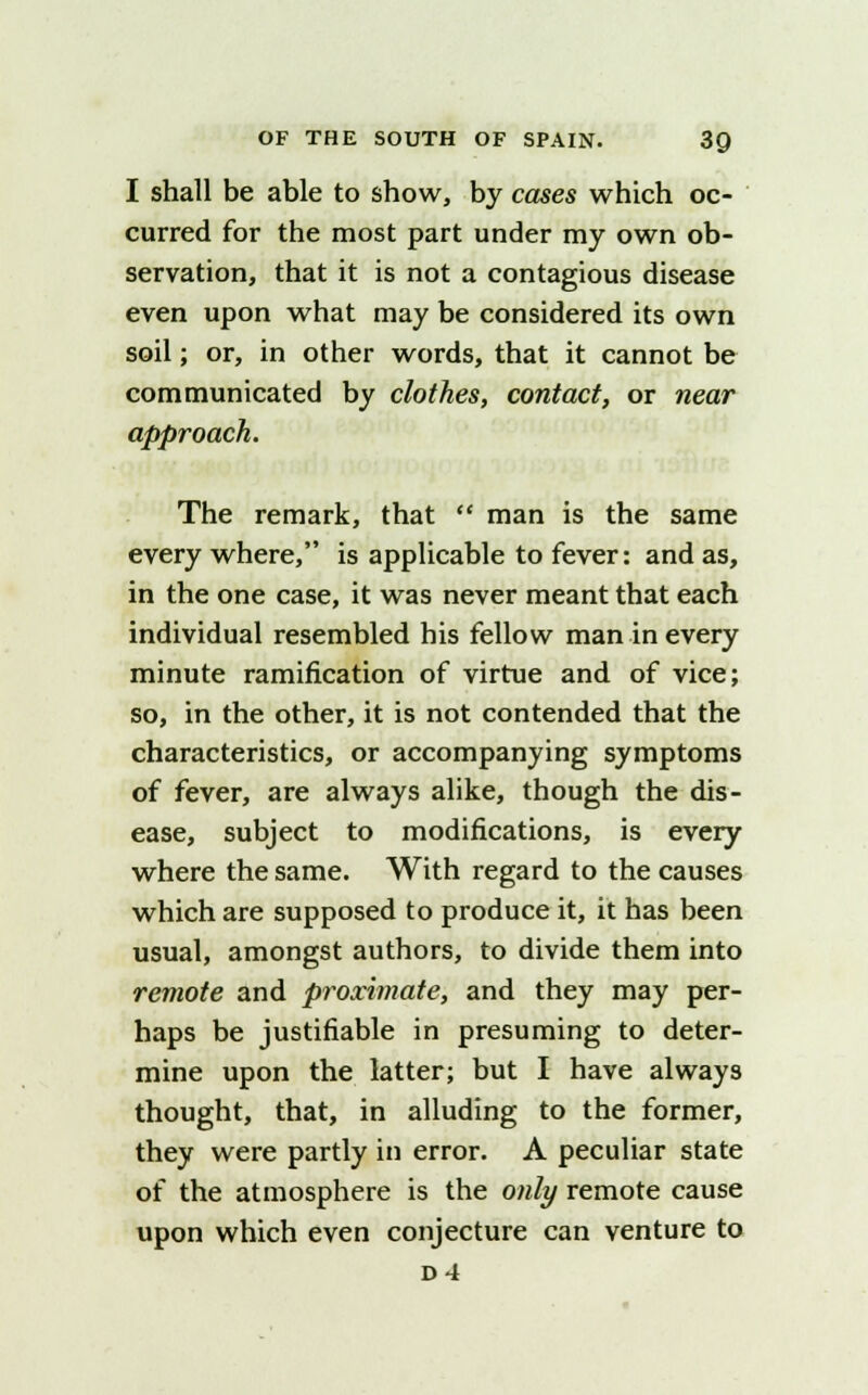 I shall be able to show, by cases which oc- curred for the most part under my own ob- servation, that it is not a contagious disease even upon what may be considered its own soil; or, in other words, that it cannot be communicated by clothes, contact, or near approach. The remark, that  man is the same every where, is applicable to fever: and as, in the one case, it was never meant that each individual resembled his fellow man in every minute ramification of virtue and of vice; so, in the other, it is not contended that the characteristics, or accompanying symptoms of fever, are always alike, though the dis- ease, subject to modifications, is every where the same. With regard to the causes which are supposed to produce it, it has been usual, amongst authors, to divide them into remote and proximate, and they may per- haps be justifiable in presuming to deter- mine upon the latter; but I have always thought, that, in alluding to the former, they were partly in error. A peculiar state of the atmosphere is the only remote cause upon which even conjecture can venture to D4