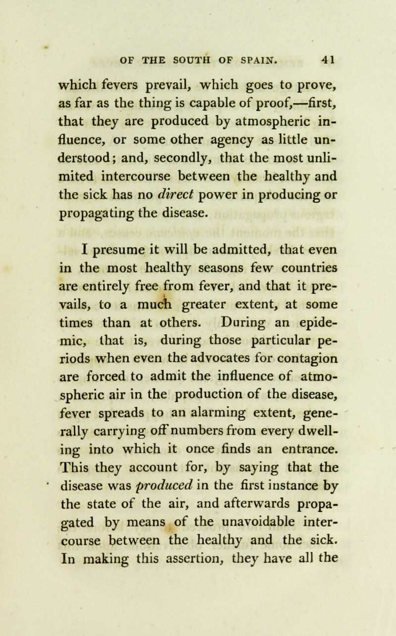 which fevers prevail, which goes to prove, as far as the thing is capable of proof,—first, that they are produced by atmospheric in- fluence, or some other agency as little un- derstood ; and, secondly, that the most unli- mited intercourse between the healthy and the sick has no direct power in producing or propagating the disease. I presume it will be admitted, that even in the most healthy seasons few countries are entirely free from fever, and that it pre- vails, to a much greater extent, at some times than at others. During an epide- mic, that is, during those particular pe- riods when even the advocates for contagion are forced to admit the influence of atmo- spheric air in the production of the disease, fever spreads to an alarming extent, gene- rally carrying off numbers from every dwell- ing into which it once finds an entrance. This they account for, by saying that the disease was produced in the first instance by the state of the air, and afterwards propa- gated by means of the unavoidable inter- course between the healthy and the sick. In making this assertion, they have all the