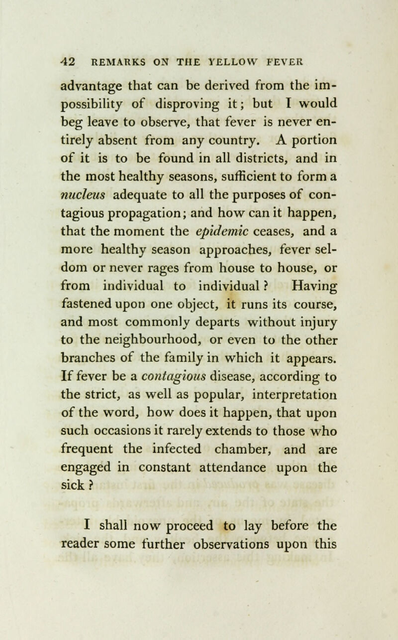 advantage that can be derived from the im- possibility of disproving it; but I would beg leave to observe, that fever is never en- tirely absent from any country. A portion of it is to be found in all districts, and in the most healthy seasons, sufficient to form a nucleus adequate to all the purposes of con- tagious propagation; and how can it happen, that the moment the epidemic ceases, and a more healthy season approaches, fever sel- dom or never rages from house to house, or from individual to individual ? Having fastened upon one object, it runs its course, and most commonly departs without injury to the neighbourhood, or even to the other branches of the family in which it appears. If fever be a contagious disease, according to the strict, as well as popular, interpretation of the word, how does it happen, that upon such occasions it rarely extends to those who frequent the infected chamber, and are engaged in constant attendance upon the sick ? I shall now proceed to lay before the reader some further observations upon this
