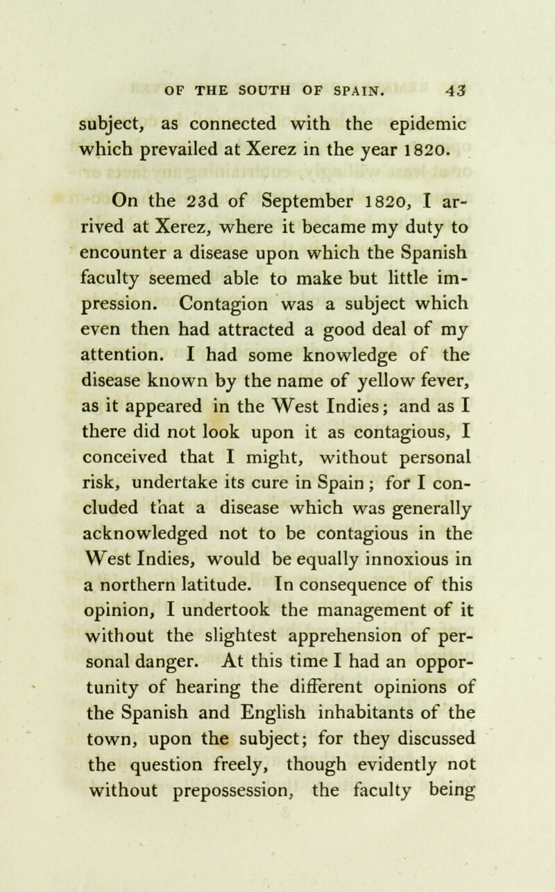 subject, as connected with the epidemic which prevailed at Xerez in the year 1820. On the 23d of September 1820, I ar- rived at Xerez, where it became my duty to encounter a disease upon which the Spanish faculty seemed able to make but little im- pression. Contagion was a subject which even then had attracted a good deal of my attention. I had some knowledge of the disease known by the name of yellow fever, as it appeared in the West Indies; and as I there did not look upon it as contagious, I conceived that I might, without personal risk, undertake its cure in Spain ; for I con- cluded that a disease which was generally acknowledged not to be contagious in the West Indies, would be equally innoxious in a northern latitude. In consequence of this opinion, I undertook the management of it without the slightest apprehension of per- sonal danger. At this time I had an oppor- tunity of hearing the different opinions of the Spanish and English inhabitants of the town, upon the subject; for they discussed the question freely, though evidently not without prepossession, the faculty being