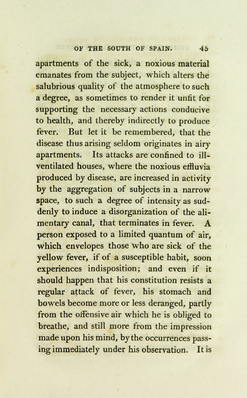 apartments of the sick, a noxious material emanates from the subject, which alters the salubrious quality of the atmosphere to such a degree, as sometimes to render it unfit for supporting the necessary actions conducive to health, and thereby indirectly to produce fever. But let it be remembered, that the disease thus arising seldom originates in airy apartments. Its attacks are confined to ill- ventilated houses, where the noxious effluvia produced by disease, are increased in activity by the aggregation of subjects in a narrow space, to such a degree of intensity as sud- denly to induce a disorganization of the ali- mentary canal, that terminates in fever. A person exposed to a limited quantum of air, which envelopes those who are sick of the yellow fever, if of a susceptible habit, soon experiences indisposition; and even if it should happen that his constitution resists a regular attack of fever, his stomach and bowels become more or less deranged, partly from the offensive air which he is obliged to breathe, and still more from the impression made upon his mind, by the occurrences pass- ing immediately under his observation. It is