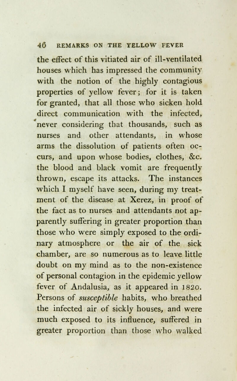 the effect of this vitiated air of ill-ventilated houses which has impressed the community with the notion of the highly contagious properties of yellow fever; for it is taken for granted, that all those who sicken hold direct communication with the infected, never considering that thousands, such as nurses and other attendants, in whose arms the dissolution of patients often oc- curs, and upon whose bodies, clothes, &c. the blood and black vomit are frequently thrown, escape its attacks. The instances which I myself have seen, during my treat- ment of the disease at Xerez, in proof of the fact as to nurses and attendants not ap- parently suffering in greater proportion than those who were simply exposed to the ordi- nary atmosphere or the air of the sick chamber, are so numerous as to leave little doubt on my mind as to the non-existence of personal contagion in the epidemic yellow fever of Andalusia, as it appeared in 1820. Persons of susceptible habits, who breathed the infected air of sickly houses, and were much exposed to its influence, suffered in greater proportion than those who walked