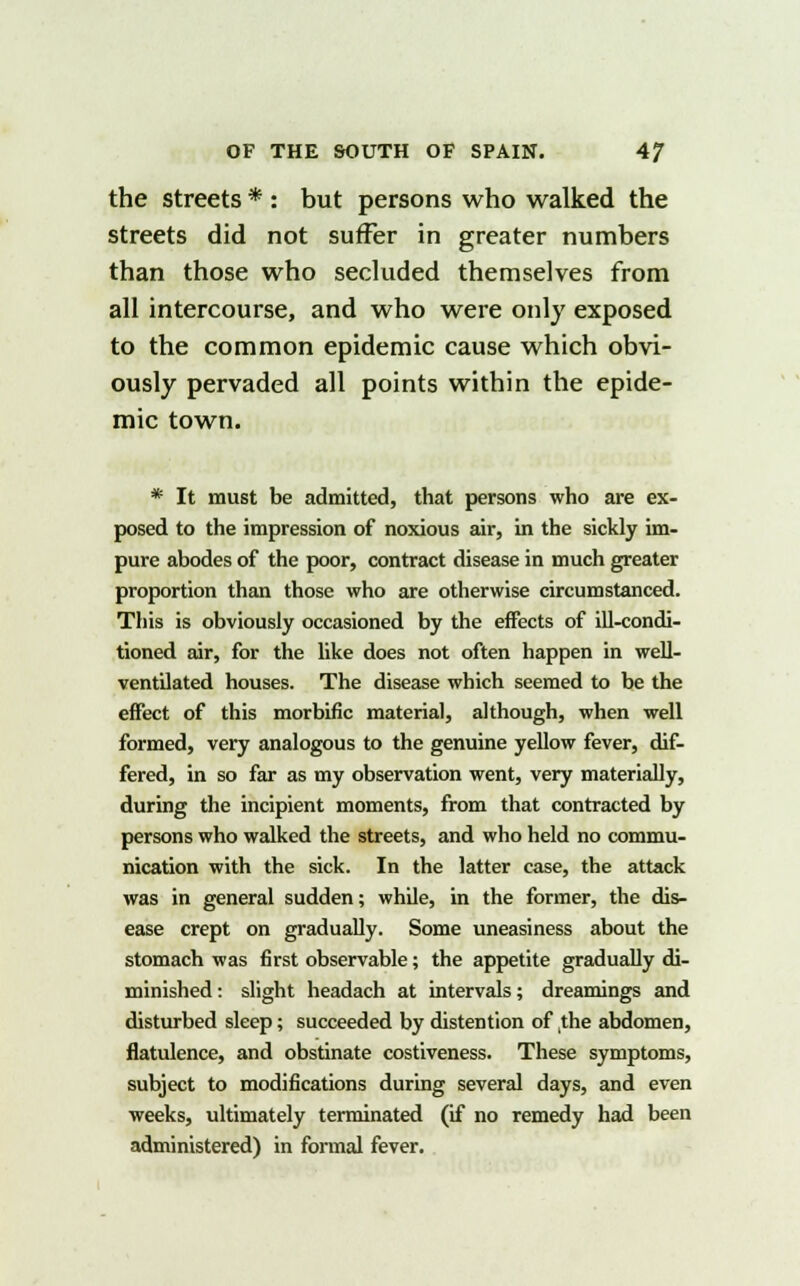 the streets * : but persons who walked the streets did not suffer in greater numbers than those who secluded themselves from all intercourse, and who were only exposed to the common epidemic cause which obvi- ously pervaded all points within the epide- mic town. * It must be admitted, that persons who are ex- posed to the impression of noxious air, in the sickly im- pure abodes of the poor, contract disease in much greater proportion than those who are otherwise circumstanced. This is obviously occasioned by the effects of ill-condi- tioned air, for the like does not often happen in well- ventilated houses. The disease which seemed to be the effect of this morbific material, although, when well formed, very analogous to the genuine yellow fever, dif- fered, in so far as my observation went, very materially, during the incipient moments, from that contracted by persons who walked the streets, and who held no commu- nication with the sick. In the latter case, the attack was in general sudden; while, in the former, the dis- ease crept on gradually. Some uneasiness about the stomach was first observable; the appetite gradually di- minished : slight headach at intervals; dreamings and disturbed sleep; succeeded by distention of ,the abdomen, flatulence, and obstinate costiveness. These symptoms, subject to modifications during several days, and even weeks, ultimately terminated (if no remedy had been administered) in formal fever.