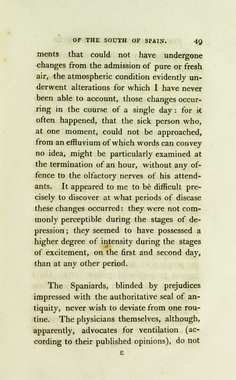 ments that could not have undergone changes from the admission of pure or fresh air, the atmospheric condition evidently un- derwent alterations for which I have never been able to account, those changes occur- ring in the course of a single day : for it often happened, that the sick person who, at one moment, could not be approached, from an effluvium of which words can convey no idea, might be particularly examined at the termination of an hour, without any of- fence to the olfactory nerves of his attend- ants. It appeared to me to be difficult pre- cisely to discover at what periods of disease these changes occurred: they were not com- monly perceptible during the stages of de- pression ; they seemed to have possessed a higher degree of intensity during the stages of excitement, on the first and second day, than at any other period. The Spaniards, blinded by prejudices impressed with the authoritative seal of an- tiquity, never wish to deviate from one rou- tine. The physicians themselves, although, apparently, advocates for ventilation (ac- cording to their published opinions), do not