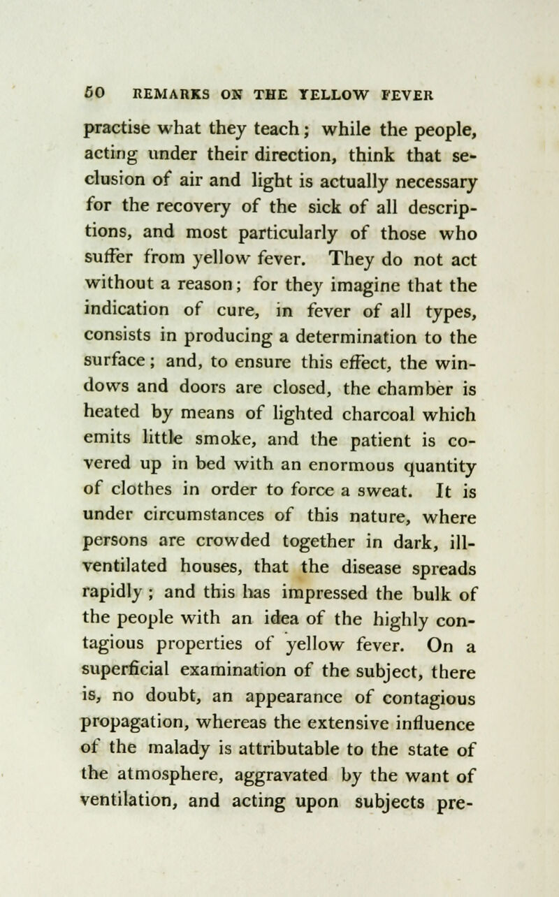 practise what they teach; while the people, acting under their direction, think that se- clusion of air and light is actually necessary for the recovery of the sick of all descrip- tions, and most particularly of those who suffer from yellow fever. They do not act without a reason; for they imagine that the indication of cure, in fever of all types, consists in producing a determination to the surface; and, to ensure this effect, the win- dows and doors are closed, the chamber is heated by means of lighted charcoal which emits little smoke, and the patient is co- vered up in bed with an enormous quantity of clothes in order to force a sweat. It is under circumstances of this nature, where persons are crowded together in dark, ill- ventilated houses, that the disease spreads rapidly ; and this has impressed the bulk of the people with an idea of the highly con- tagious properties of yellow fever. On a superficial examination of the subject, there is, no doubt, an appearance of contagious propagation, whereas the extensive influence of the malady is attributable to the state of the atmosphere, aggravated by the want of ventilation, and acting upon subjects pre-