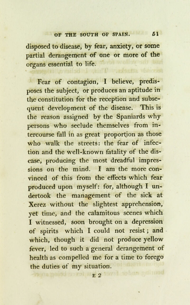 disposed to disease, by fear, anxiety, or some partial derangement of one or more of the organs essential to life. Fear of contagion, I believe, predis- poses the subject, or produces an aptitude in the constitution for the reception and subse- quent development of the disease. This is the reason assigned by the Spaniards why persons who seclude themselves from in- tercourse fall in as great proportion as those who walk the streets: the fear of infec- tion and the well-known fatality of the dis- ease, producing the most dreadful impres- sions on the mind. I am the more con- vinced of this from the effects which fear produced upon myself: for, although I un- dertook the management of the sick at Xerez without the slightest apprehension, yet time, and the calamitous scenes which I witnessed, soon brought on a depression of spirits which I could not resist; and which, though it did not produce yellow fever, led to such a general derangement of health as compelled me for a time to forego the duties of my situation.