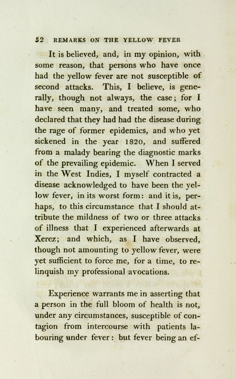 It is believed, and, in my opinion, with some reason, that persons who have once had the yellow fever are not susceptible of second attacks. This, I believe, is gene- rally, though not always, the case; for I have seen many, and treated some, who declared that they had had the disease during the rage of former epidemics, and who yet sickened in the year 1820, and suffered from a malady bearing the diagnostic marks of the prevailing epidemic. When I served in the West Indies, I myself contracted a disease acknowledged to have been the yel- low fever, in its worst form: and it is, per- haps, to this circumstance that I should at- tribute the mildness of two or three attacks of illness that I experienced afterwards at Xerez; and which, as I have observed, though not amounting to yellow fever, were yet sufficient to force me, for a time, to re- linquish my professional avocations. Experience warrants me in asserting that a person in the full bloom of health is not, under any circumstances, susceptible of con- tagion from intercourse with patients la- bouring under fever: but fever being an ef-