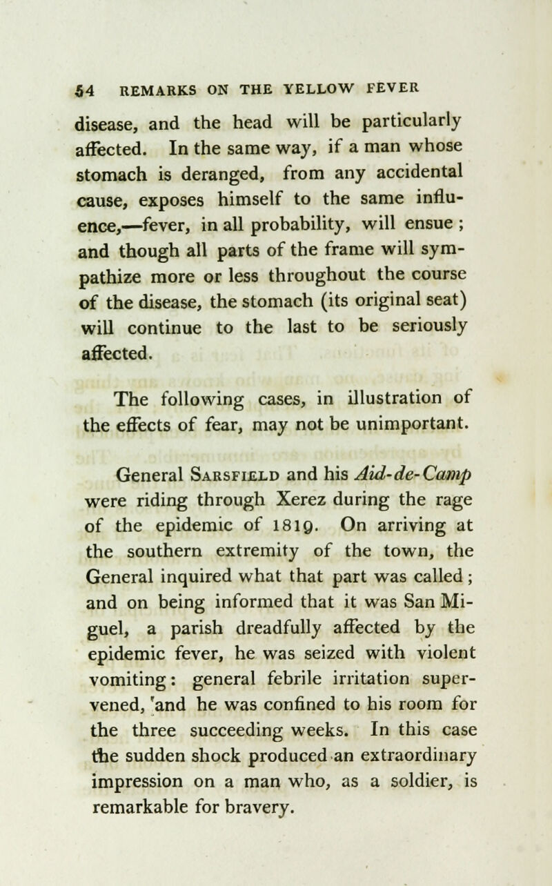 disease, and the head will be particularly affected. In the same way, if a man whose stomach is deranged, from any accidental cause, exposes himself to the same influ- ence,—fever, in all probability, will ensue ; and though all parts of the frame will sym- pathize more or less throughout the course of the disease, the stomach (its original seat) will continue to the last to be seriously affected. The following cases, in illustration of the effects of fear, may not be unimportant. General Sarsfield and his Aid-de-Canip were riding through Xerez during the rage of the epidemic of 1819. On arriving at the southern extremity of the town, the General inquired what that part was called ; and on being informed that it was San Mi- guel, a parish dreadfully affected by the epidemic fever, he was seized with violent vomiting: general febrile irritation super- vened, 'and he was confined to his room for the three succeeding weeks. In this case the sudden shock produced an extraordinary impression on a man who, as a soldier, is remarkable for bravery.
