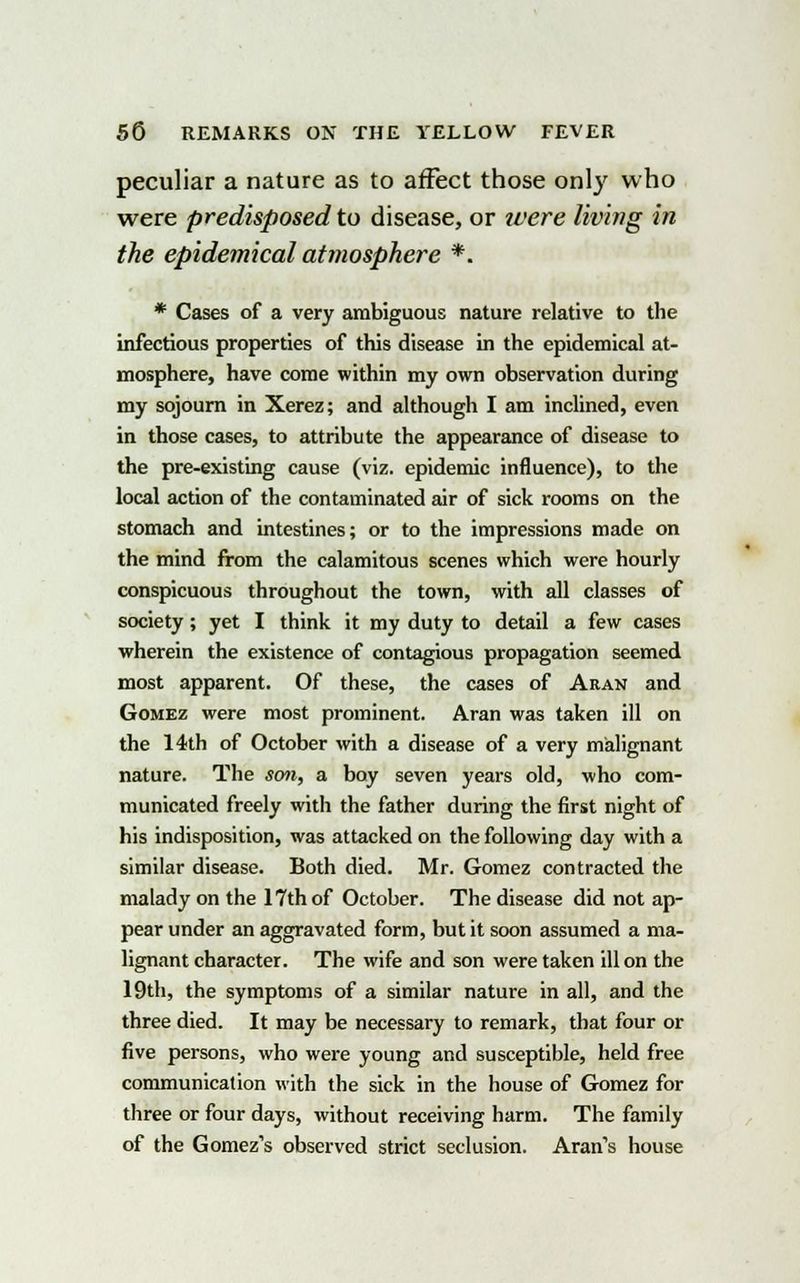 peculiar a nature as to affect those only who were predisposed to disease, or were living in the epidemical atmosphere *. * Cases of a very ambiguous nature relative to the infectious properties of this disease in the epidemical at- mosphere, have come within my own observation during my sojourn in Xerez; and although I am inclined, even in those cases, to attribute the appearance of disease to the pre-existing cause (viz. epidemic influence), to the local action of the contaminated air of sick rooms on the stomach and intestines; or to the impressions made on the mind from the calamitous scenes which were hourly conspicuous throughout the town, with all classes of society; yet I think it my duty to detail a few cases wherein the existence of contagious propagation seemed most apparent. Of these, the cases of Aran and Gomez were most prominent. Aran was taken ill on the 14th of October with a disease of a very malignant nature. The son, a boy seven years old, who com- municated freely with the father during the first night of his indisposition, was attacked on the following day with a similar disease. Both died. Mr. Gomez contracted the malady on the 17th of October. The disease did not ap- pear under an aggravated form, but it soon assumed a ma- lignant character. The wife and son were taken ill on the 19th, the symptoms of a similar nature in all, and the three died. It may be necessary to remark, that four or five persons, who were young and susceptible, held free communication with the sick in the house of Gomez for three or four days, without receiving harm. The family of the Gomez's observed strict seclusion. Aran's house