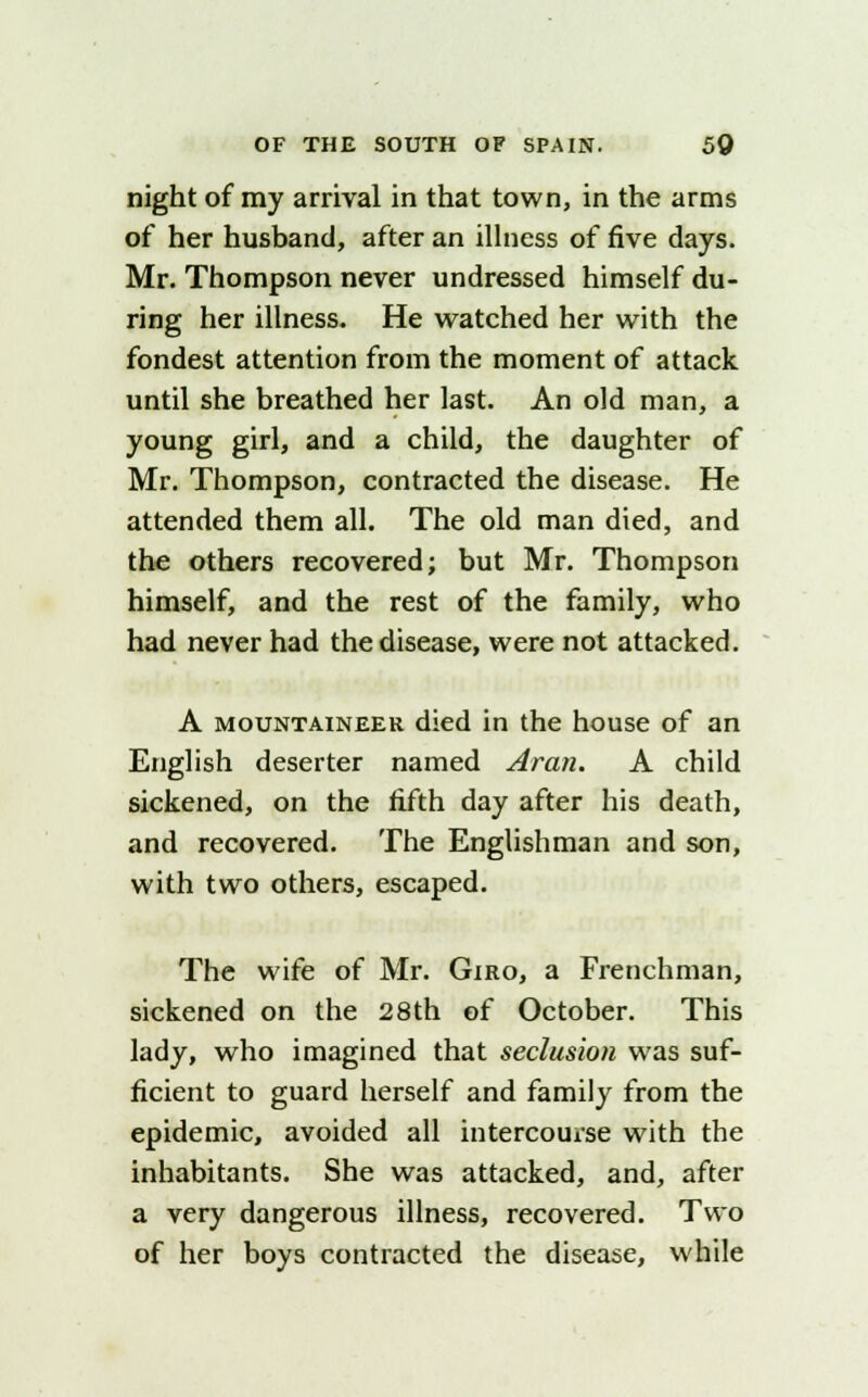 night of my arrival in that town, in the arms of her husband, after an illness of five days. Mr. Thompson never undressed himself du- ring her illness. He watched her with the fondest attention from the moment of attack until she breathed her last. An old man, a young girl, and a child, the daughter of Mr. Thompson, contracted the disease. He attended them all. The old man died, and the others recovered; but Mr. Thompson himself, and the rest of the family, who had never had the disease, were not attacked. A mountaineer died in the house of an English deserter named Aran. A child sickened, on the fifth day after his death, and recovered. The Englishman and son, with two others, escaped. The wife of Mr. Giro, a Frenchman, sickened on the 28th of October. This lady, who imagined that seclusion was suf- ficient to guard herself and family from the epidemic, avoided all intercourse with the inhabitants. She was attacked, and, after a very dangerous illness, recovered. Two of her boys contracted the disease, while