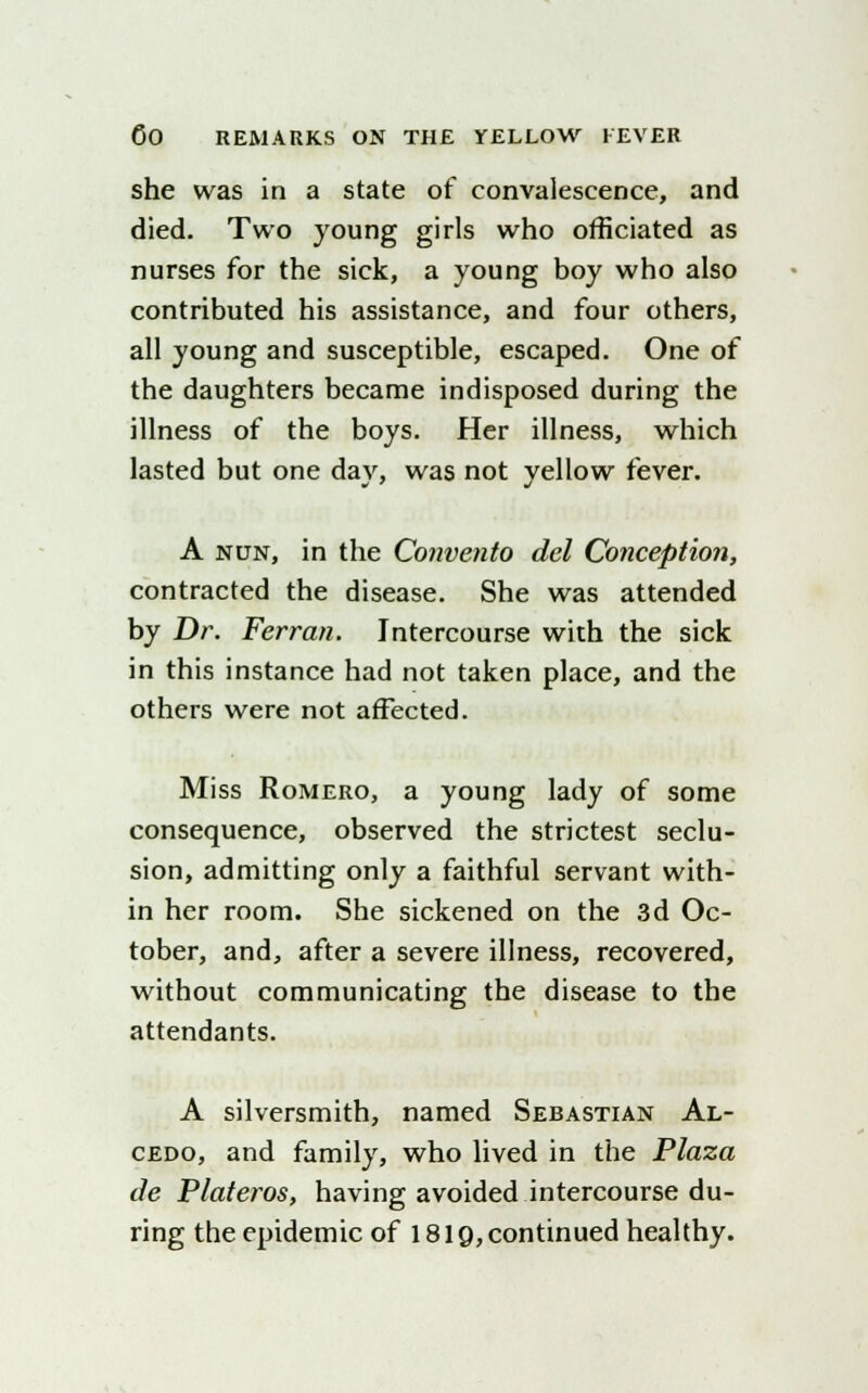 she was in a state of convalescence, and died. Two young girls who officiated as nurses for the sick, a young boy who also contributed his assistance, and four others, all young and susceptible, escaped. One of the daughters became indisposed during the illness of the boys. Her illness, which lasted but one day, was not yellow fever. A nun, in the Convento del Conception, contracted the disease. She was attended by Dr. Ferran. Intercourse with the sick in this instance had not taken place, and the others were not affected. Miss Romero, a young lady of some consequence, observed the strictest seclu- sion, admitting only a faithful servant with- in her room. She sickened on the 3d Oc- tober, and, after a severe illness, recovered, without communicating the disease to the attendants. A silversmith, named Sebastian Al- cedo, and family, who lived in the Plaza tie Plateros, having avoided intercourse du- ring the epidemic of 1819, continued healthy.
